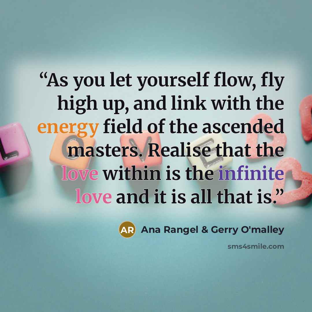 “As you let yourself flow, fly high up, and link with the energy field of the ascended masters. Realise that the love within is the infinite love and it is all that is.” quote by Ana Rangel & Gerry O'malley