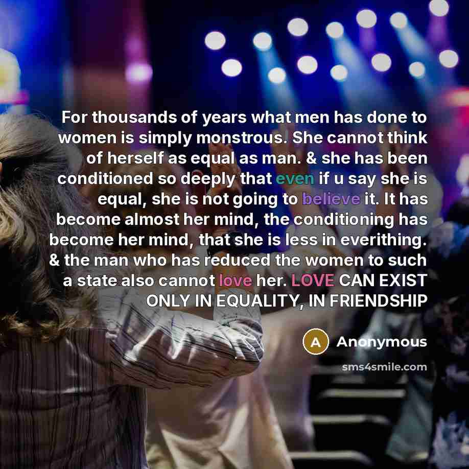 “For thousands of years what men has done to women is simply monstrous. She cannot think of herself as equal as man. & she has been conditioned so deeply that even if u say she is equal, she is not going to believe it. It has become almost her mind, the conditioning has become her mind, that she is…” quote by Anonymous