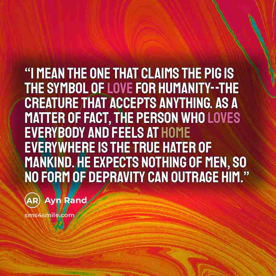 “I mean the one that claims the pig is the symbol of love for humanity--the creature that accepts anything. As a matter of fact, the person who loves everybody and feels at home everywhere is the true hater of mankind. He expects nothing of men, so no form of depravity can outrage him.” quote by Ayn Rand