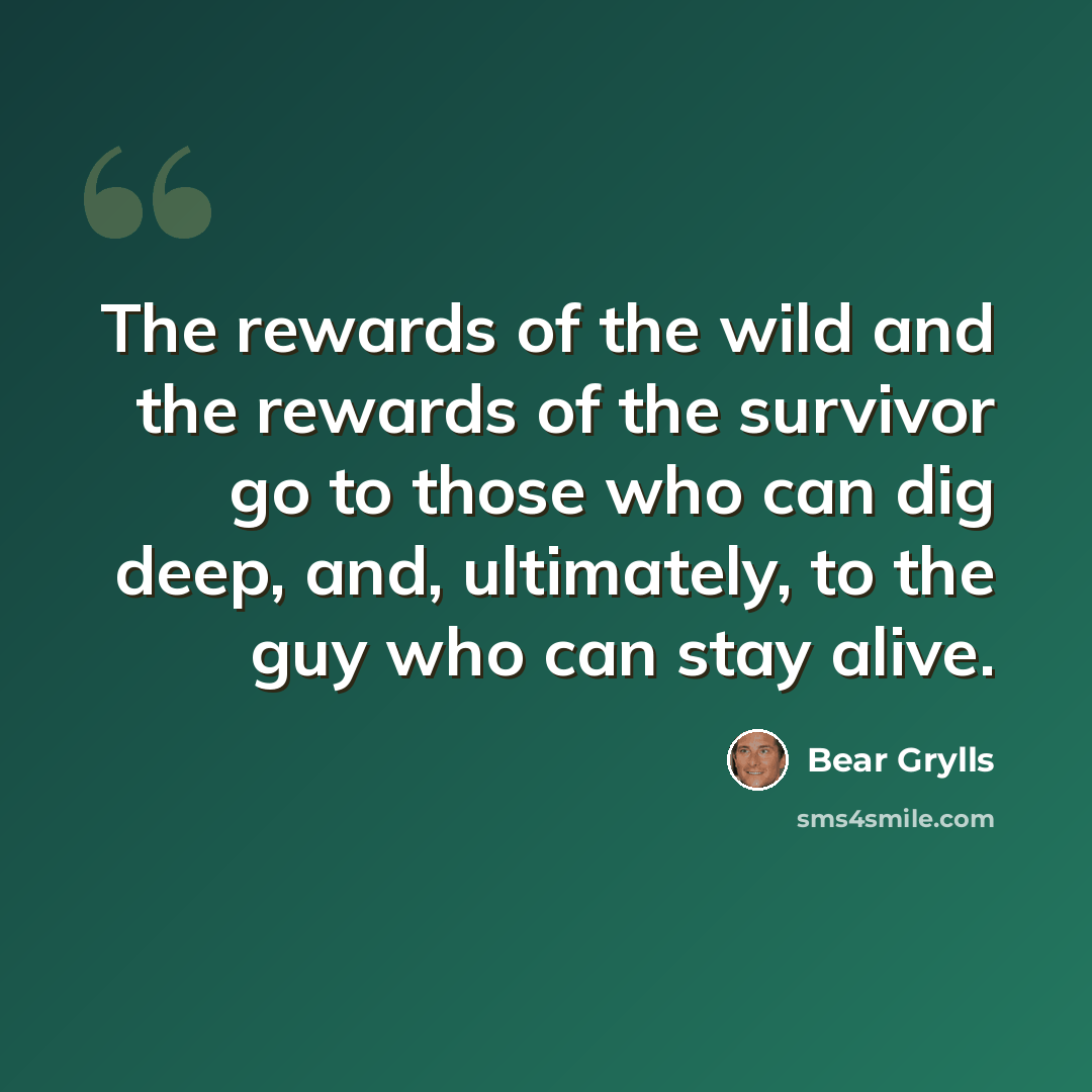 “The rewards of the wild and the rewards of the survivor go to those who can dig deep, and, ultimately, to the guy who can stay alive.” quote by Bear Grylls
