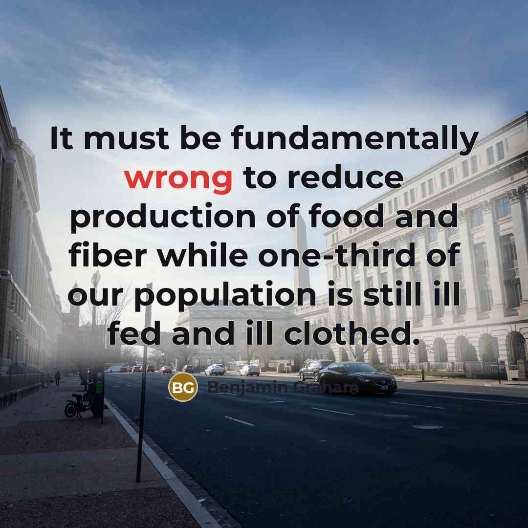 “It must be fundamentally wrong to reduce production of food and fiber while one-third of our population is still ill fed and ill clothed.” quote by Benjamin Graham