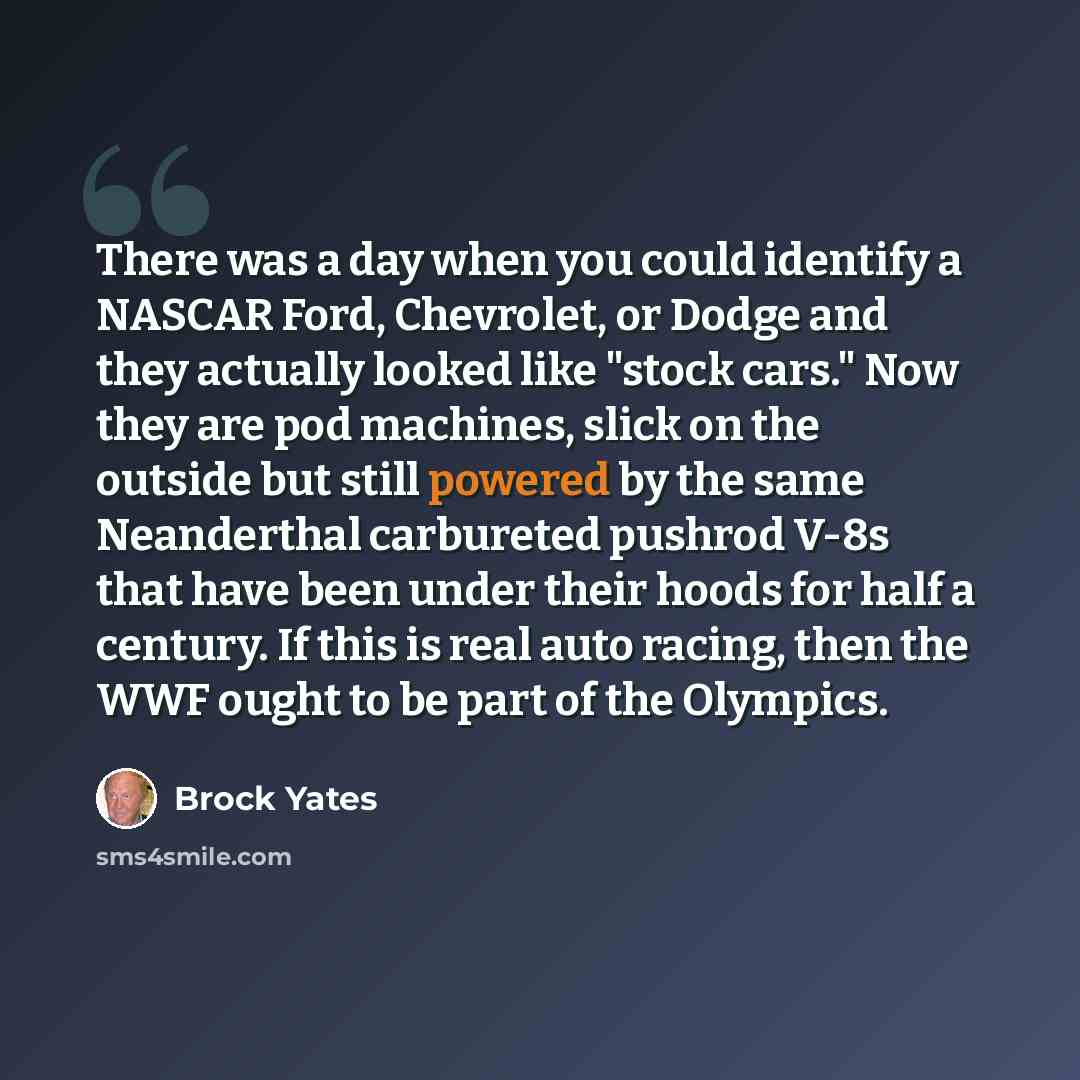 “There was a day when you could identify a NASCAR Ford, Chevrolet, or Dodge and they actually looked like "stock cars." Now they are pod machines, slick on the outside but still powered by the same Neanderthal carbureted pushrod V-8s that have been under their hoods for half a century. If this is…” quote by Brock Yates