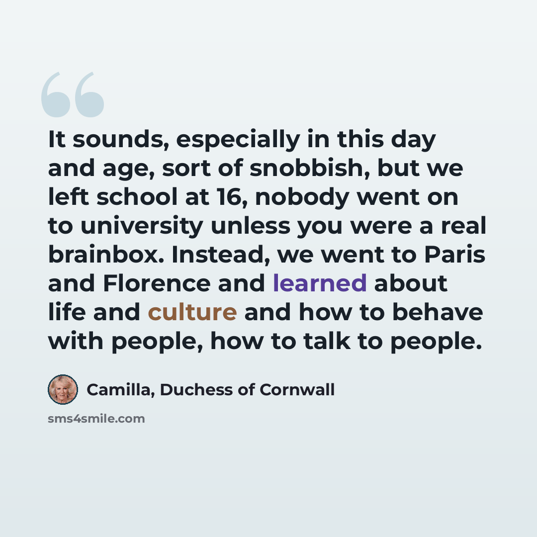 “It sounds, especially in this day and age, sort of snobbish, but we left school at 16, nobody went on to university unless you were a real brainbox. Instead, we went to Paris and Florence and learned about life and culture and how to behave with people, how to talk to people.” quote by Camilla, Duchess of Cornwall