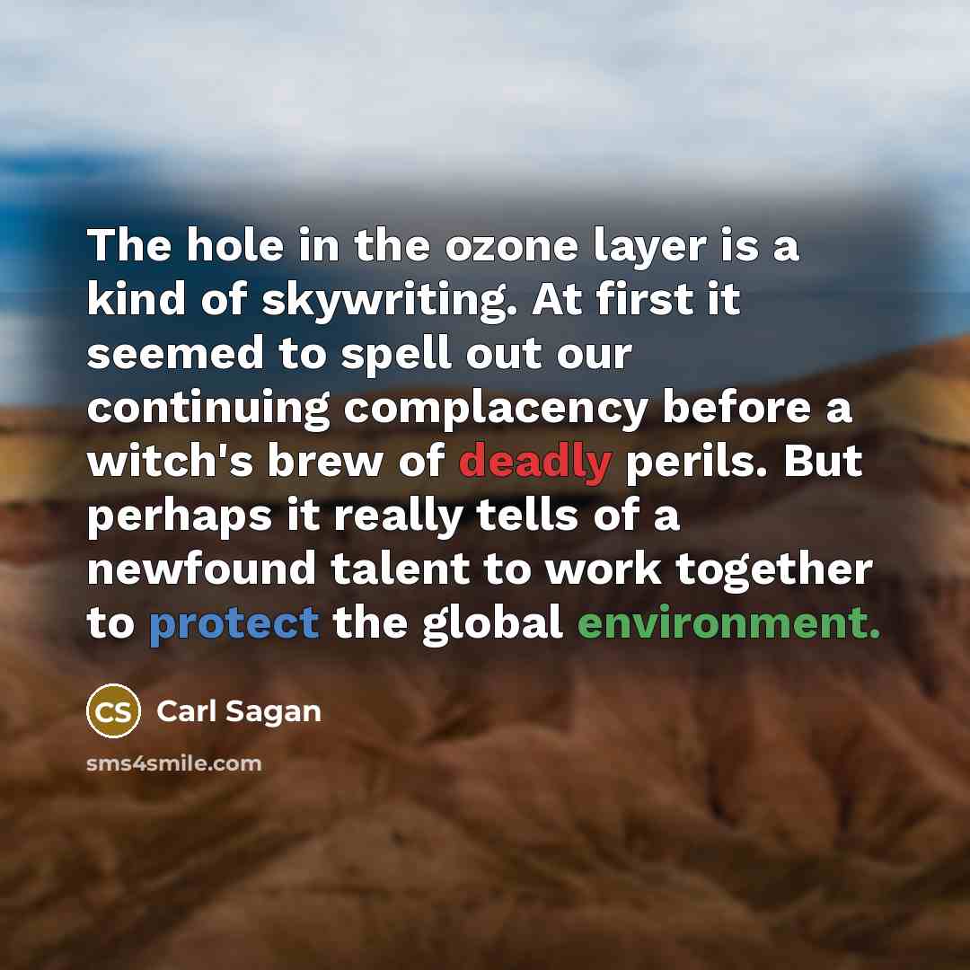 “The hole in the ozone layer is a kind of skywriting. At first it seemed to spell out our continuing complacency before a witch's brew of deadly perils. But perhaps it really tells of a newfound talent to work together to protect the global environment.” quote by Carl Sagan