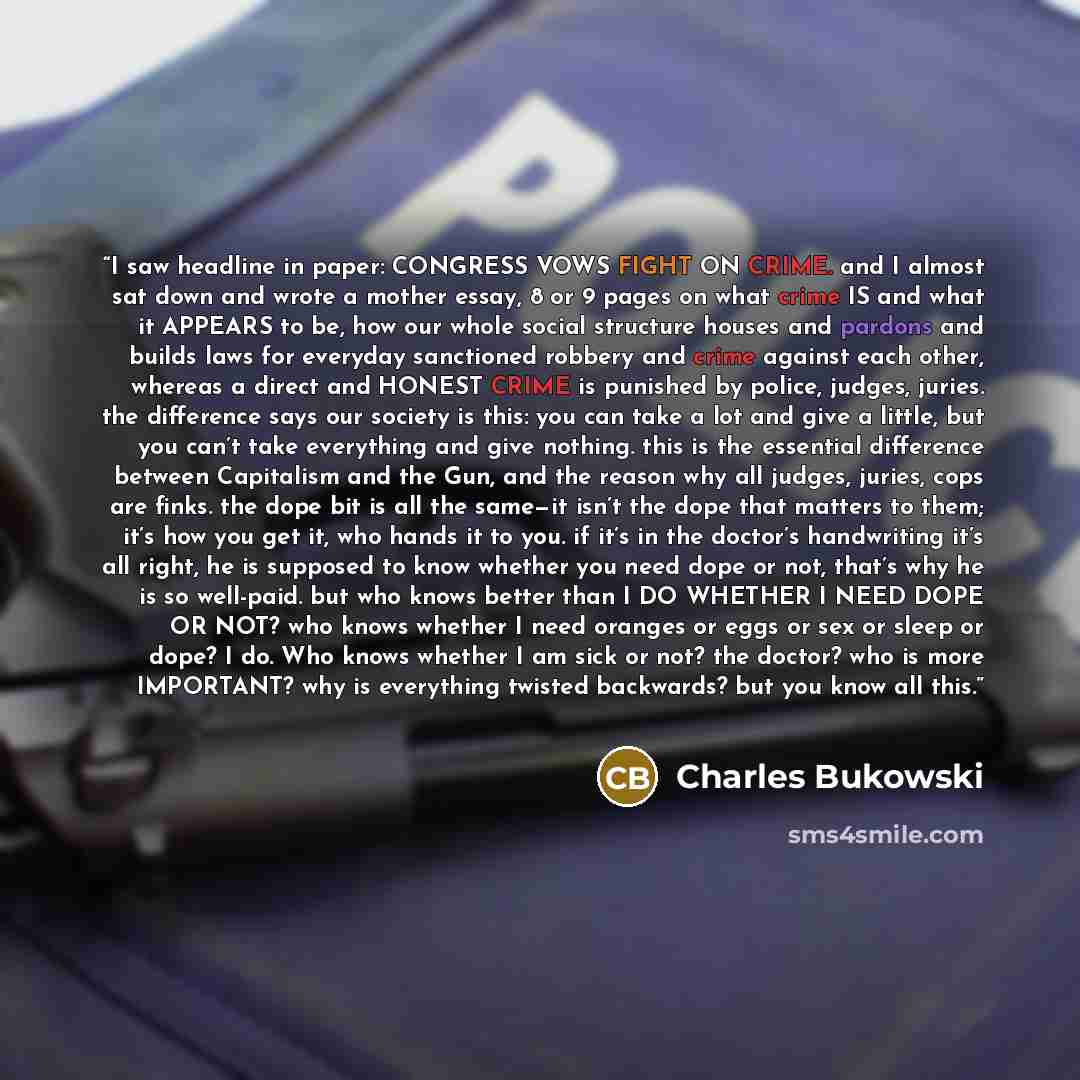 “I saw headline in paper: CONGRESS VOWS FIGHT ON CRIME. and I almost sat down and wrote a mother essay, 8 or 9 pages on what crime IS and what it APPEARS to be, how our whole social structure houses and pardons and builds laws for everyday sanctioned robbery and crime against each other, whereas a…” quote by charles bukowski