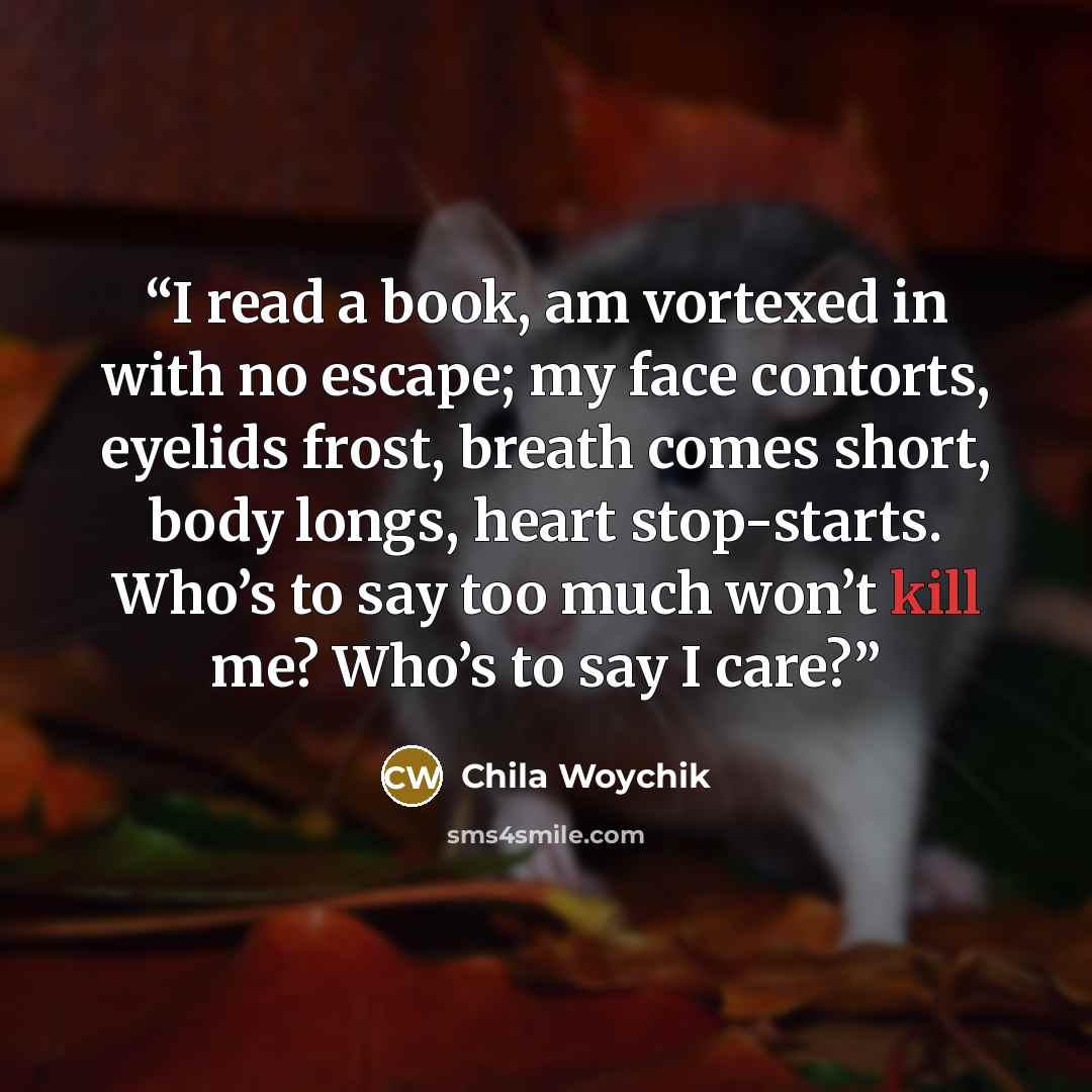 “I read a book, am vortexed in with no escape; my face contorts, eyelids frost, breath comes short, body longs, heart stop-starts. Who’s to say too much won’t kill me? Who’s to say I care?” quote by Chila Woychik