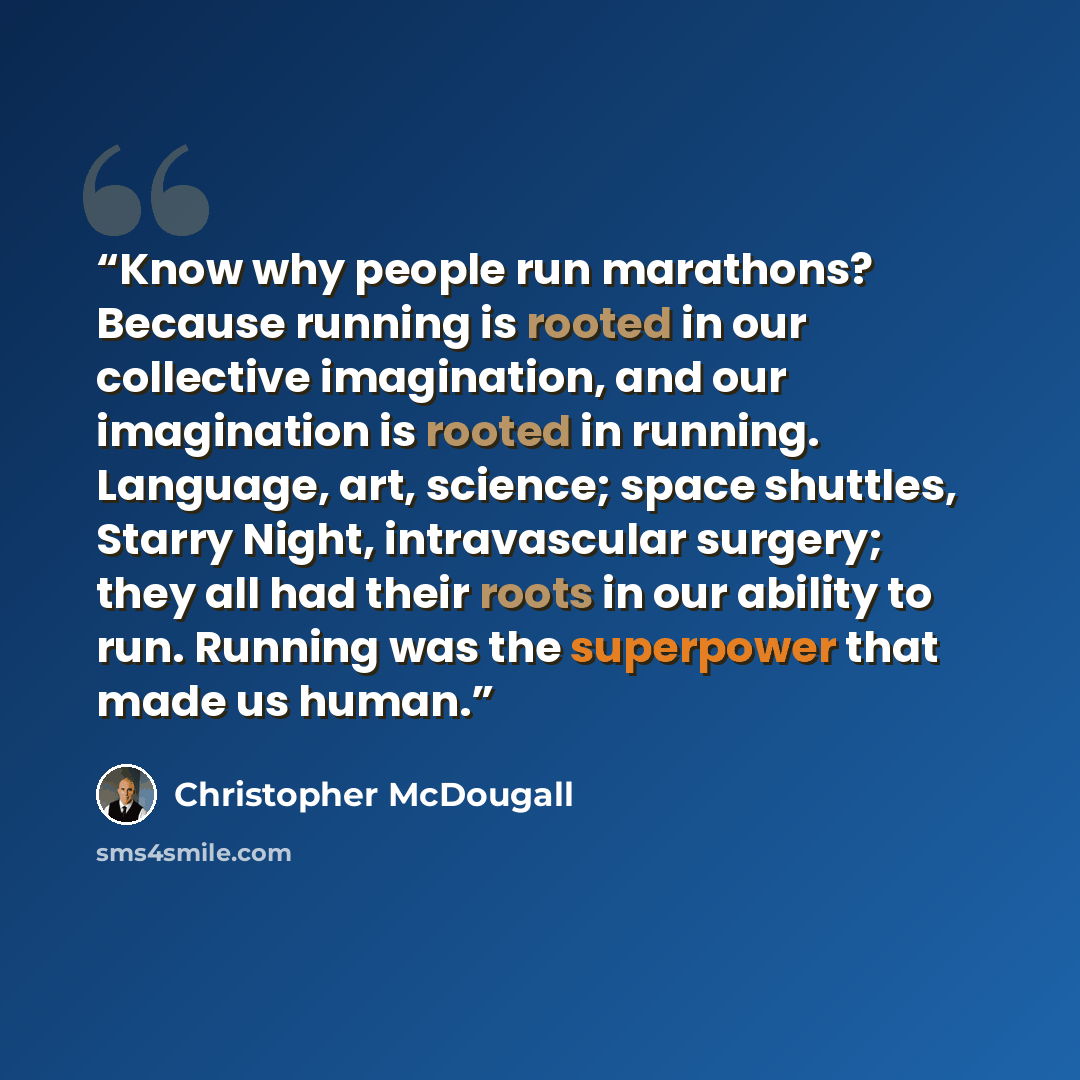 “Know why people run marathons? Because running is rooted in our collective imagination, and our imagination is rooted in running. Language, art, science; space shuttles, Starry Night, intravascular surgery; they all had their roots in our ability to run. Running was the superpower that made us…” quote by Christopher McDougall