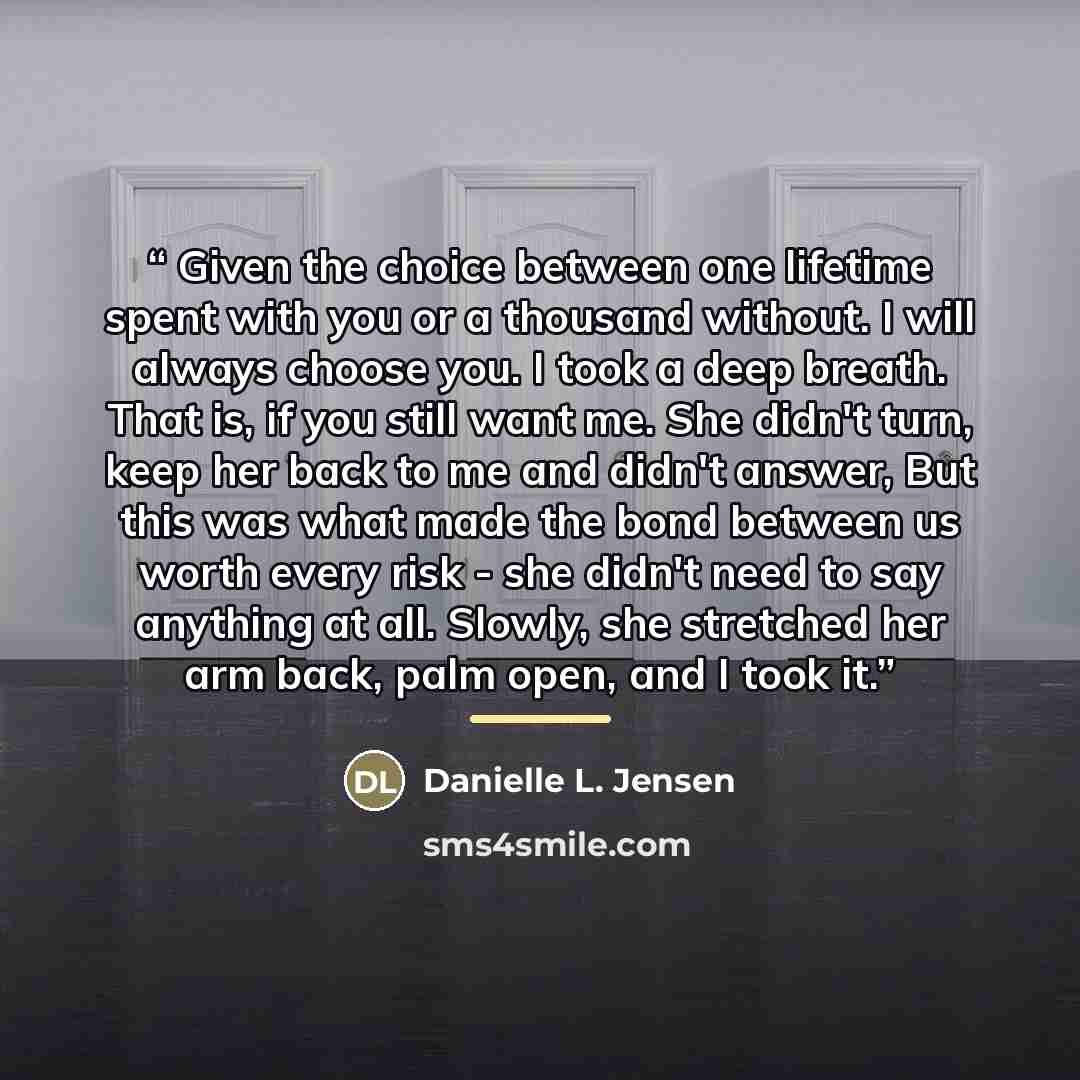 “Given the choice between one lifetime spent with you or a thousand without. I will always choose you. I took a deep breath. That is, if you still want me. She didn't turn, keep her back to me and didn't answer, But this was what made the bond between us worth every risk - she didn't need to say…” quote by Danielle L. Jensen