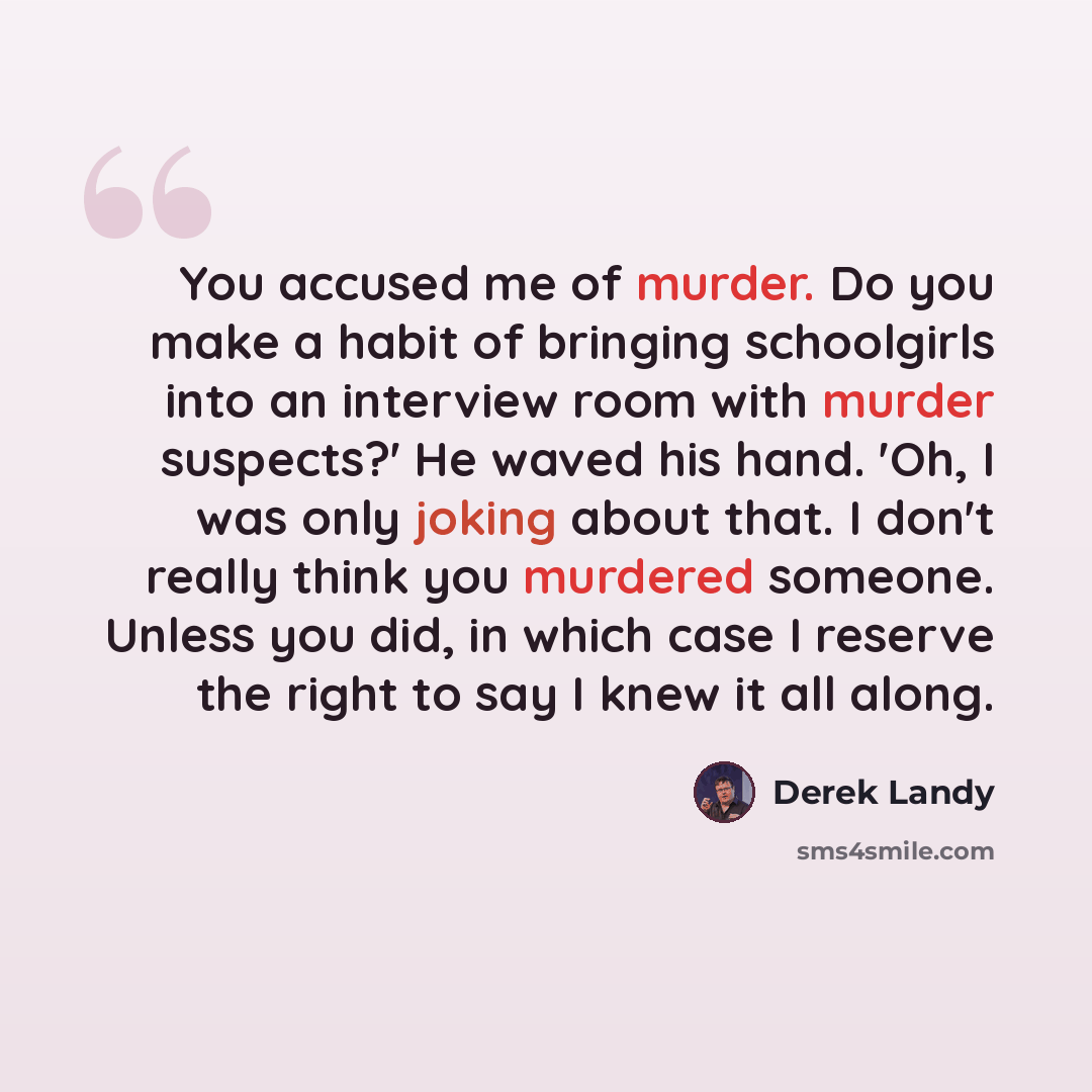 “You accused me of murder. Do you make a habit of bringing schoolgirls into an interview room with murder suspects?' He waved his hand. 'Oh, I was only joking about that. I don't really think you murdered someone. Unless you did, in which case I reserve the right to say I knew it all along.” quote by Derek Landy