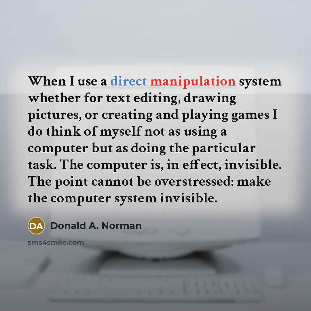 “When I use a direct manipulation system whether for text editing, drawing pictures, or creating and playing games I do think of myself not as using a computer but as doing the particular task. The computer is, in effect, invisible. The point cannot be overstressed: make the computer system…” quote by Donald A. Norman