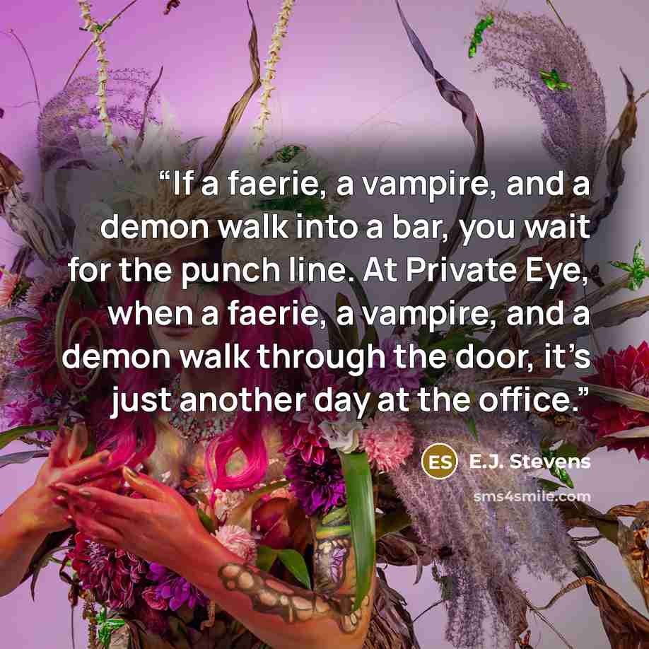 “If a faerie, a vampire, and a demon walk into a bar, you wait for the punch line. At Private Eye, when a faerie, a vampire, and a demon walk through the door, it’s just another day at the office.” quote by E.J. Stevens