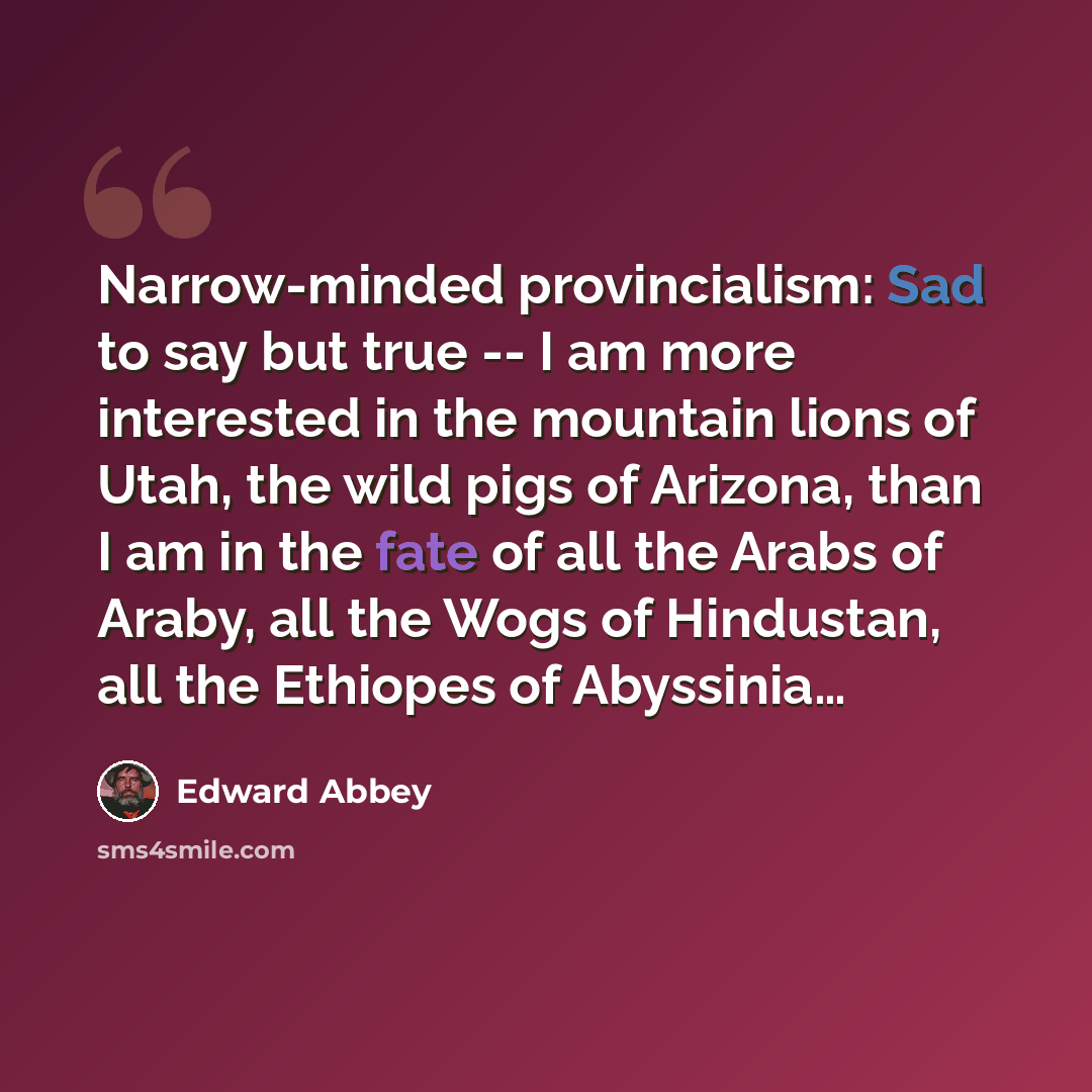 “Narrow-minded provincialism: Sad to say but true -- I am more interested in the mountain lions of Utah, the wild pigs of Arizona, than I am in the fate of all the Arabs of Araby, all the Wogs of Hindustan, all the Ethiopes of Abyssinia…” quote by Edward Abbey