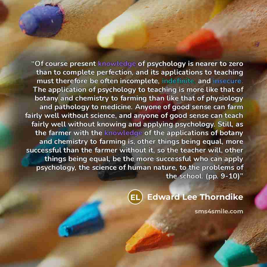 “Of course present knowledge of psychology is nearer to zero than to complete perfection, and its applications to teaching must therefore be often incomplete, indefinite, and insecure. The application of psychology to teaching is more like that of botany and chemistry to farming than like that of…” quote by Edward Lee Thorndike