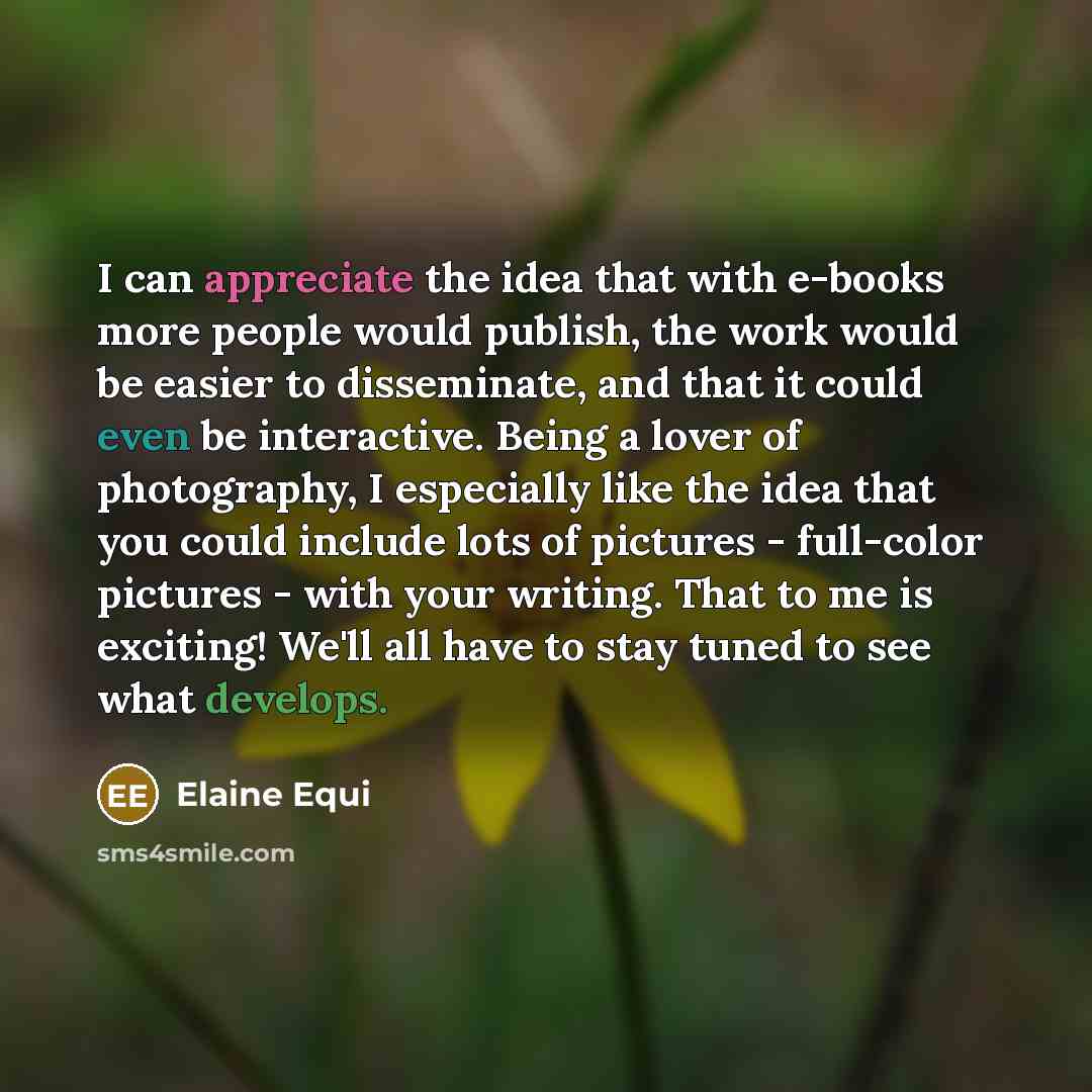 “I can appreciate the idea that with e-books more people would publish, the work would be easier to disseminate, and that it could even be interactive. Being a lover of photography, I especially like the idea that you could include lots of pictures - full-color pictures - with your writing. That to…” quote by Elaine Equi