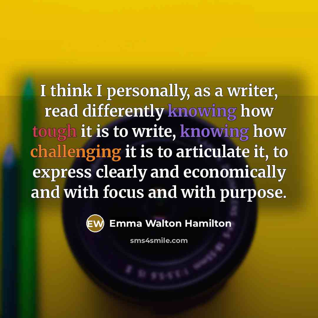 “I think I personally, as a writer, read differently knowing how tough it is to write, knowing how challenging it is to articulate it, to express clearly and economically and with focus and with purpose.” quote by Emma Walton Hamilton
