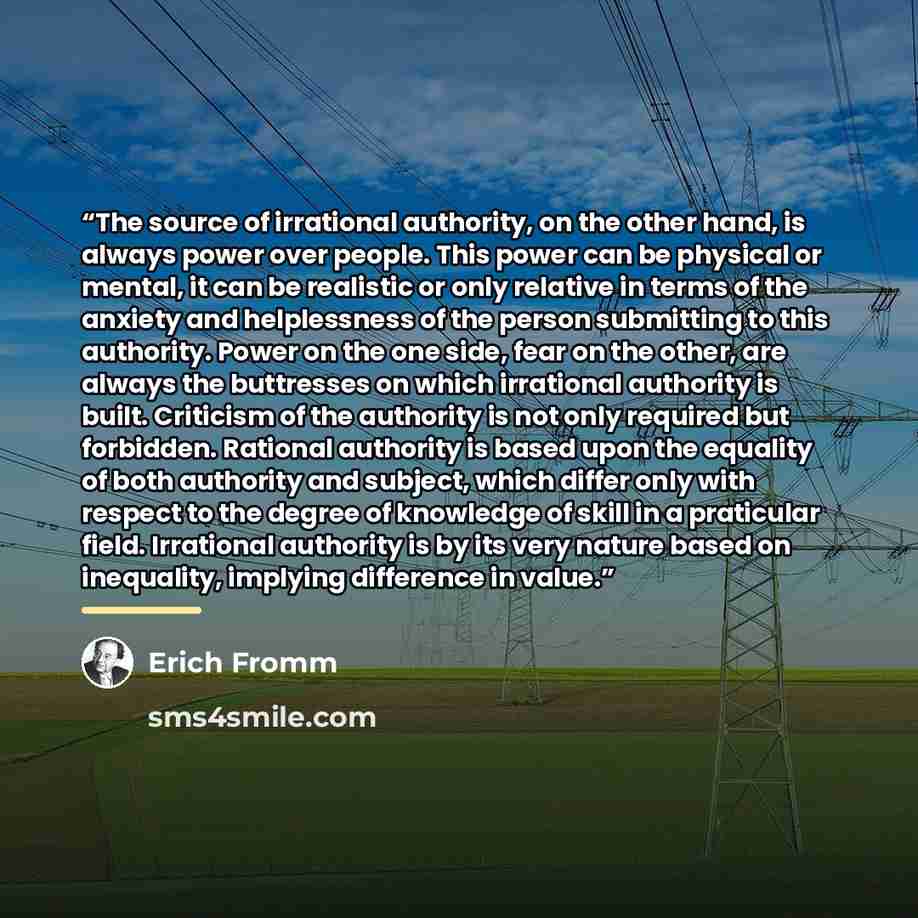 “The source of irrational authority, on the other hand, is always power over people. This power can be physical or mental, it can be realistic or only relative in terms of the anxiety and helplessness of the person submitting to this authority. Power on the one side, fear on the other, are always…” quote by Erich Fromm
