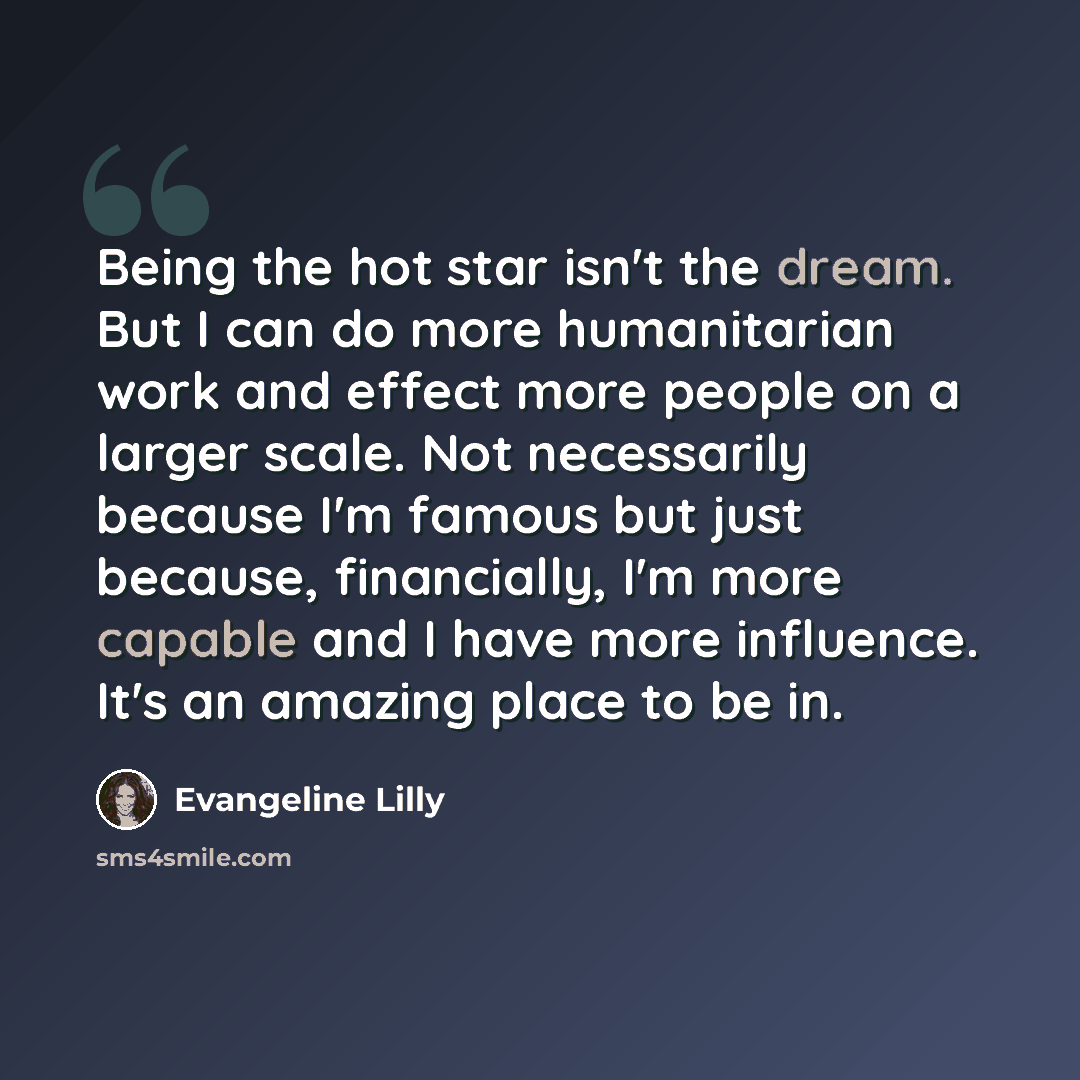 “Being the hot star isn't the dream. But I can do more humanitarian work and effect more people on a larger scale. Not necessarily because I'm famous but just because, financially, I'm more capable and I have more influence. It's an amazing place to be in.” quote by Evangeline Lilly