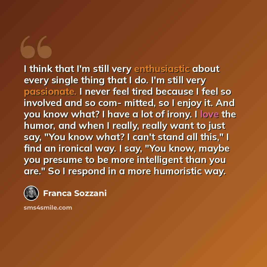 “I think that I'm still very enthusiastic about every single thing that I do. I'm still very passionate. I never feel tired because I feel so involved and so com- mitted, so I enjoy it. And you know what? I have a lot of irony. I love the humor, and when I really, really want to just say, "You know…” quote by Franca Sozzani