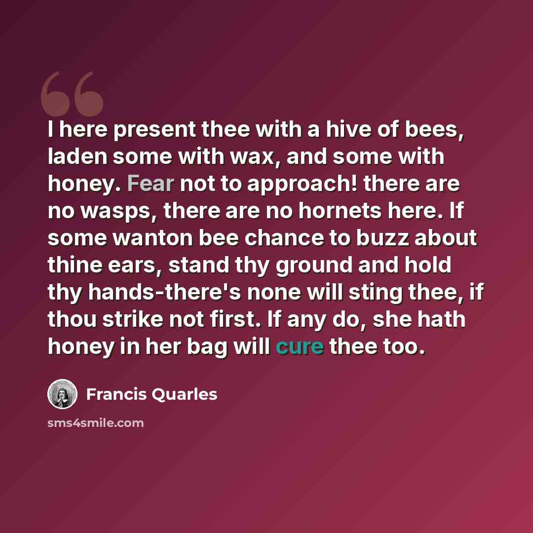 “I here present thee with a hive of bees, laden some with wax, and some with honey. Fear not to approach! there are no wasps, there are no hornets here. If some wanton bee chance to buzz about thine ears, stand thy ground and hold thy hands-there's none will sting thee, if thou strike not first. If…” quote by Francis Quarles