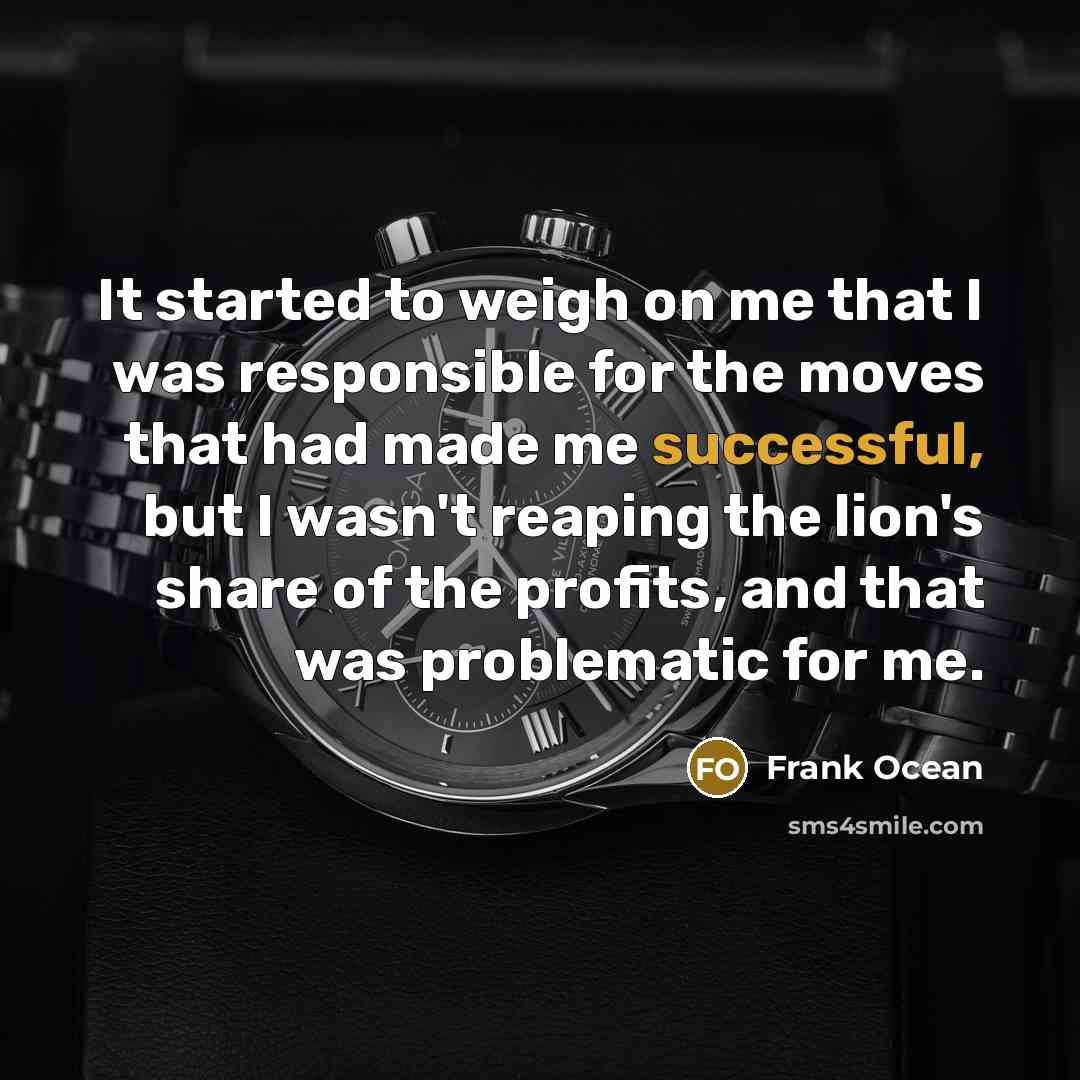 “It started to weigh on me that I was responsible for the moves that had made me successful, but I wasn't reaping the lion's share of the profits, and that was problematic for me.” quote by Frank Ocean