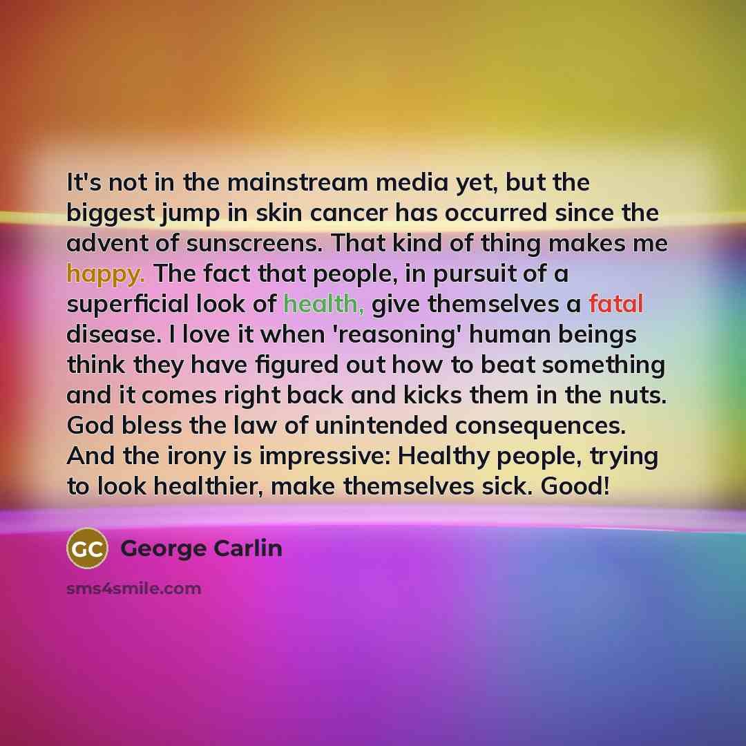 “It's not in the mainstream media yet, but the biggest jump in skin cancer has occurred since the advent of sunscreens. That kind of thing makes me happy. The fact that people, in pursuit of a superficial look of health, give themselves a fatal disease. I love it when 'reasoning' human beings think…” quote by George Carlin