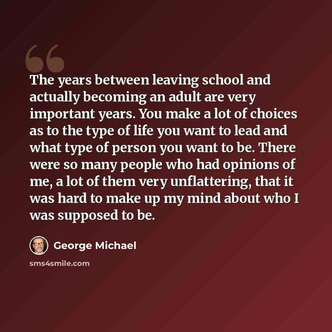 “The years between leaving school and actually becoming an adult are very important years. You make a lot of choices as to the type of life you want to lead and what type of person you want to be. There were so many people who had opinions of me, a lot of them very unflattering, that it was hard to…” quote by George Michael