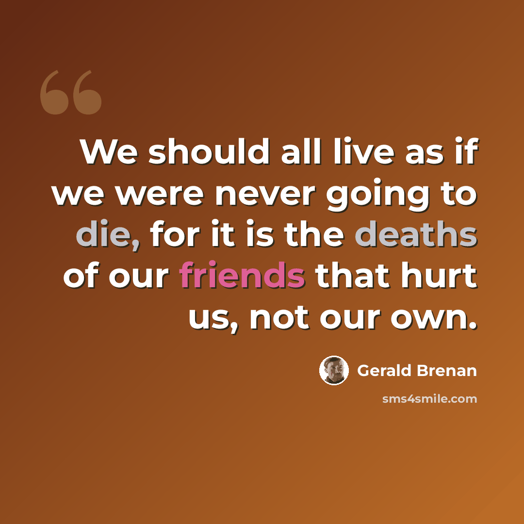 “We should all live as if we were never going to die, for it is the deaths of our friends that hurt us, not our own.” quote by Gerald Brenan