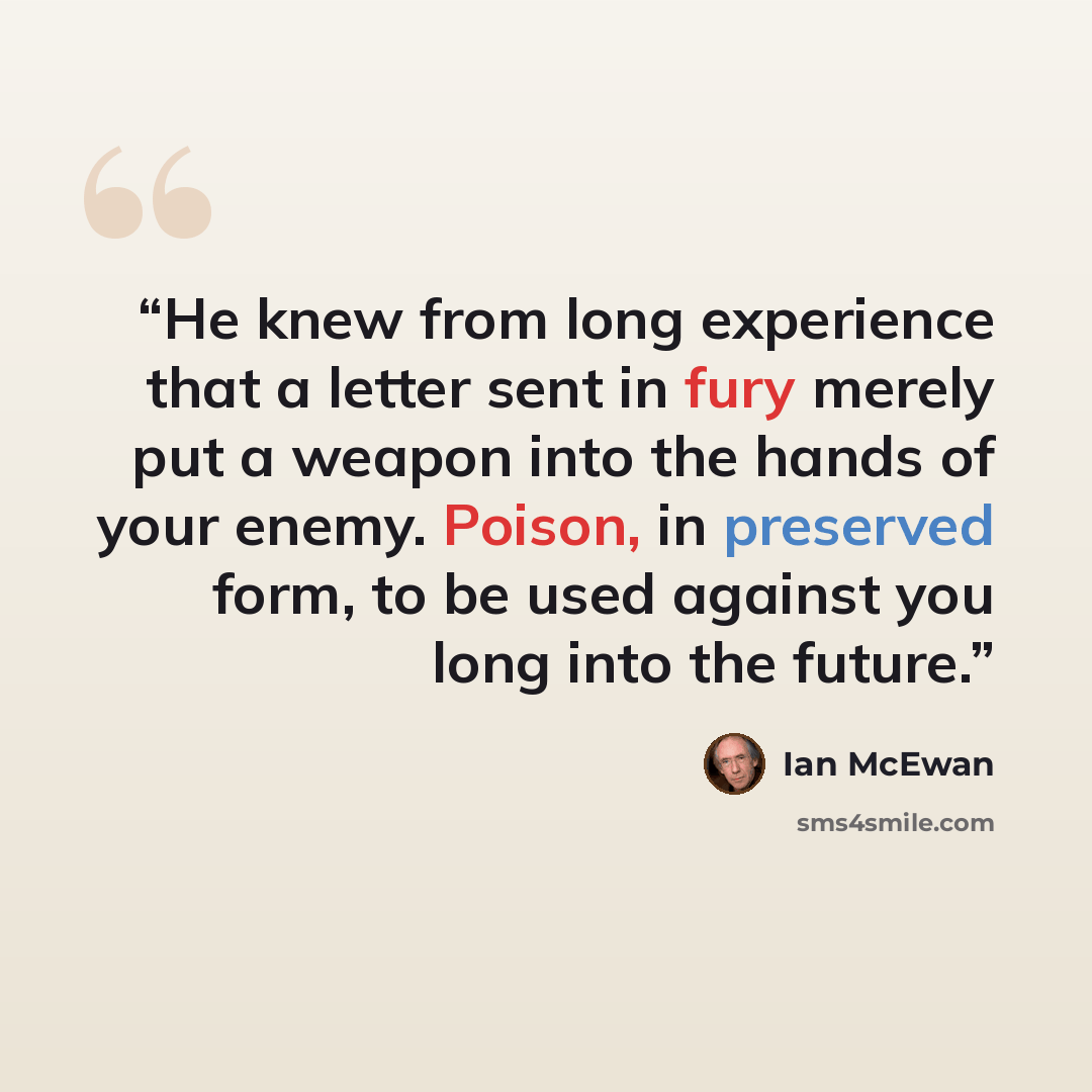 “He knew from long experience that a letter sent in fury merely put a weapon into the hands of your enemy. Poison, in preserved form, to be used against you long into the future.” quote by Ian McEwan