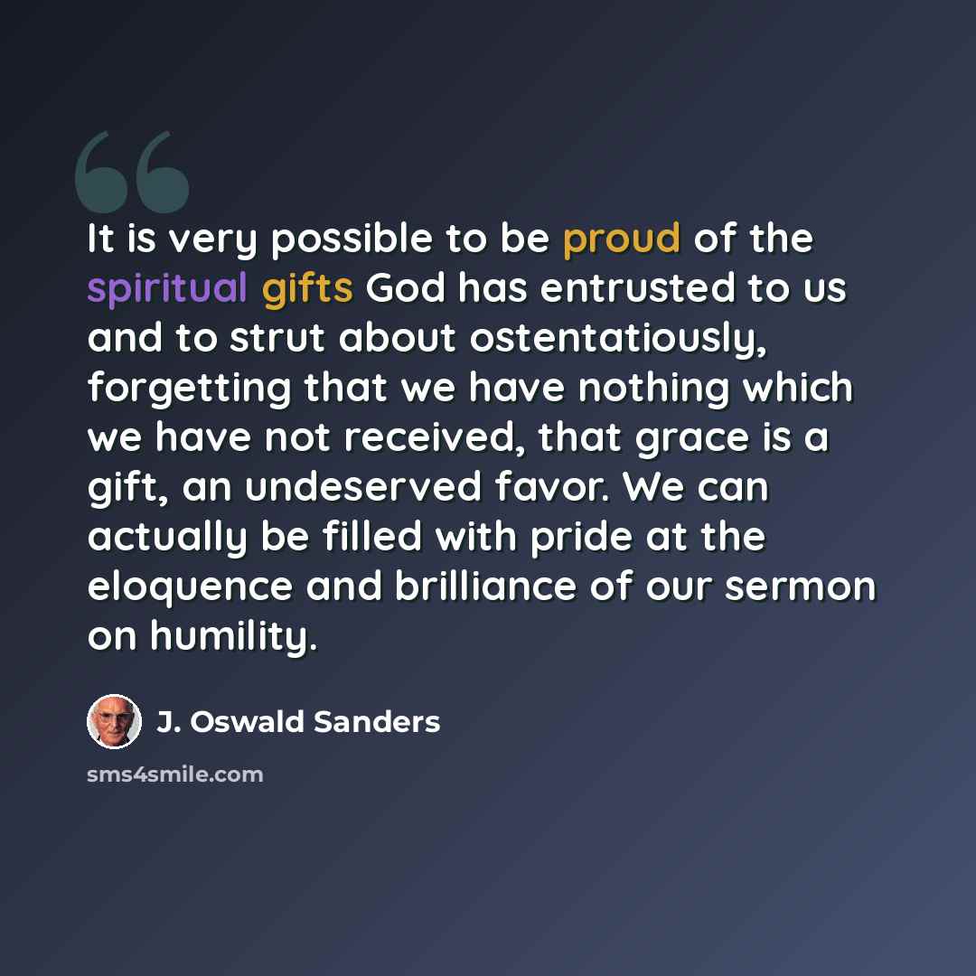 “It is very possible to be proud of the spiritual gifts God has entrusted to us and to strut about ostentatiously, forgetting that we have nothing which we have not received, that grace is a gift, an undeserved favor. We can actually be filled with pride at the eloquence and brilliance of our…” quote by J. Oswald Sanders