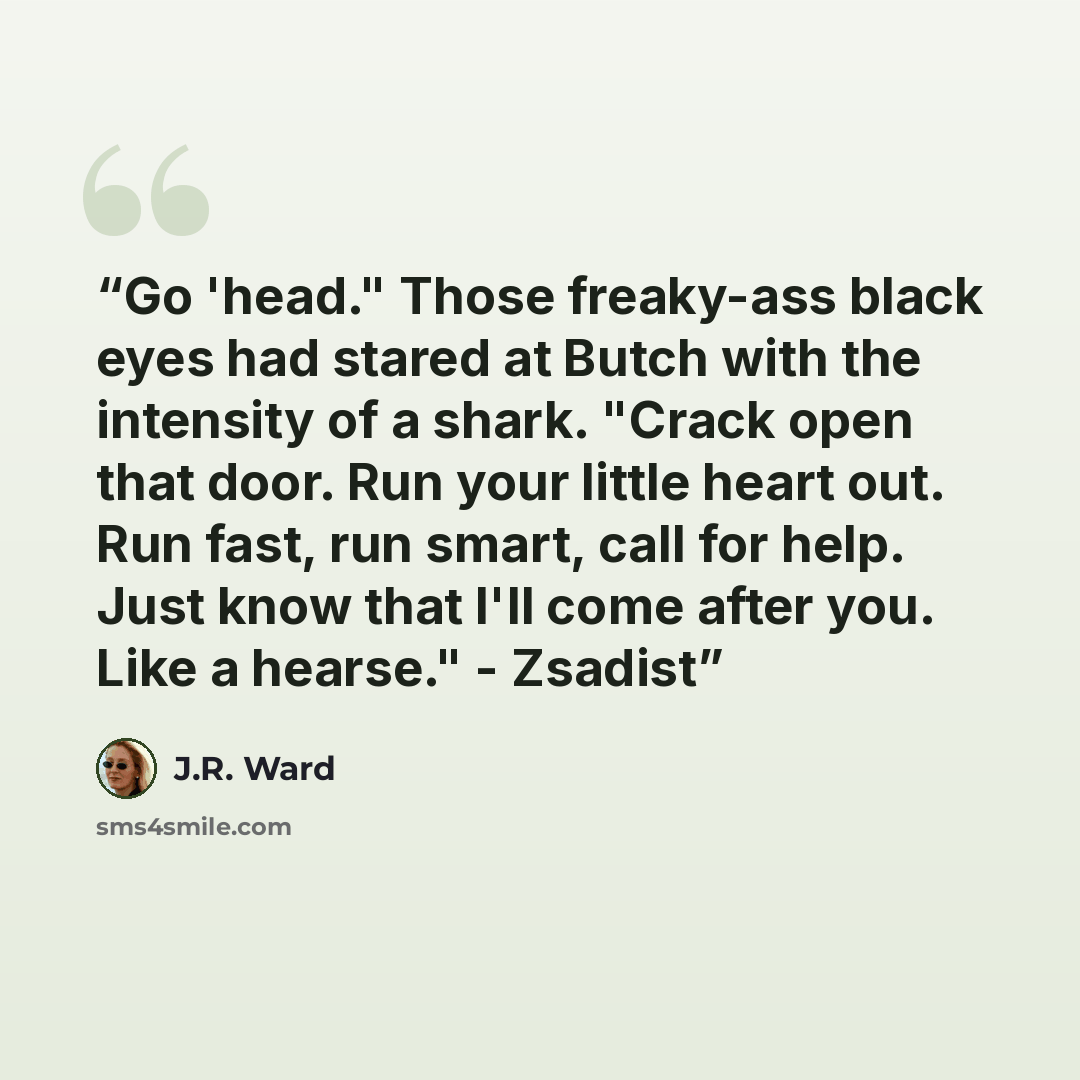 “Go 'head." Those freaky-ass black eyes had stared at Butch with the intensity of a shark. "Crack open that door. Run your little heart out. Run fast, run smart, call for help. Just know that I'll come after you. Like a hearse." - Zsadist” quote by J.R. Ward