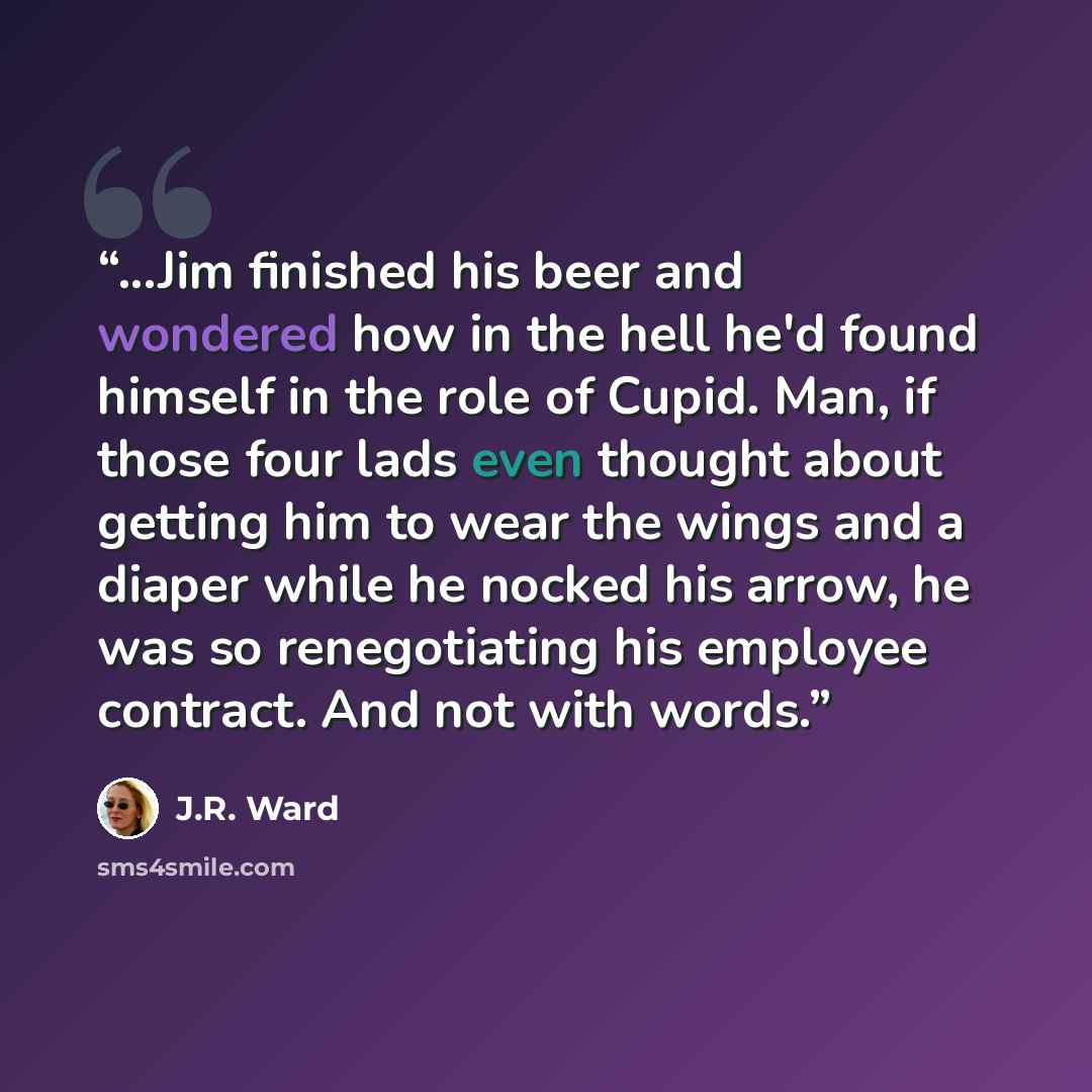 “...Jim finished his beer and wondered how in the hell he'd found himself in the role of Cupid. Man, if those four lads even thought about getting him to wear the wings and a diaper while he nocked his arrow, he was so renegotiating his employee contract. And not with words.” quote by J.R. Ward