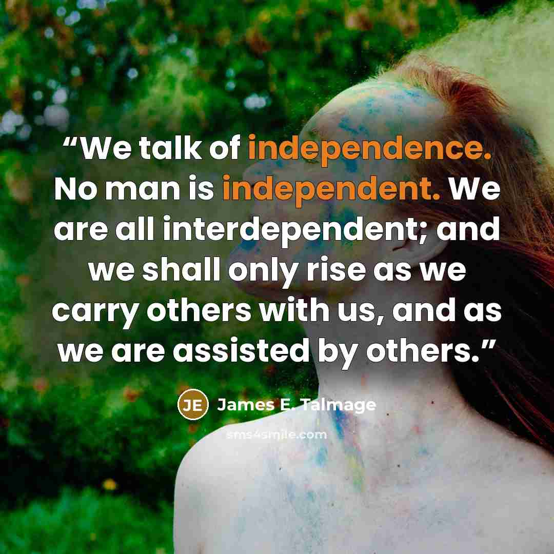 “We talk of independence. No man is independent. We are all interdependent; and we shall only rise as we carry others with us, and as we are assisted by others.” quote by James E. Talmage
