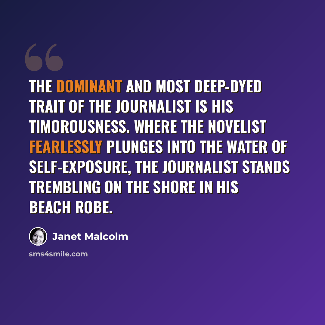“The dominant and most deep-dyed trait of the journalist is his timorousness. Where the novelist fearlessly plunges into the water of self-exposure, the journalist stands trembling on the shore in his beach robe.” quote by Janet Malcolm
