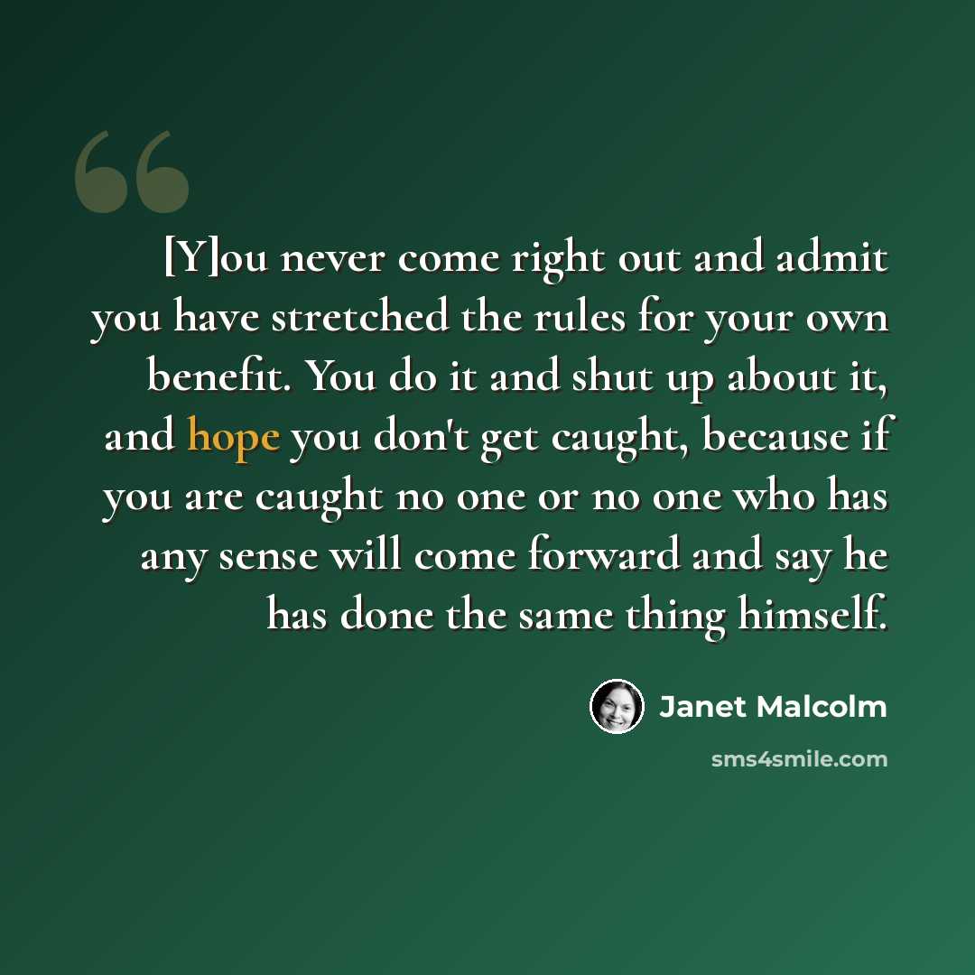 “[Y]ou never come right out and admit you have stretched the rules for your own benefit. You do it and shut up about it, and hope you don't get caught, because if you are caught no one or no one who has any sense will come forward and say he has done the same thing himself.” quote by Janet Malcolm
