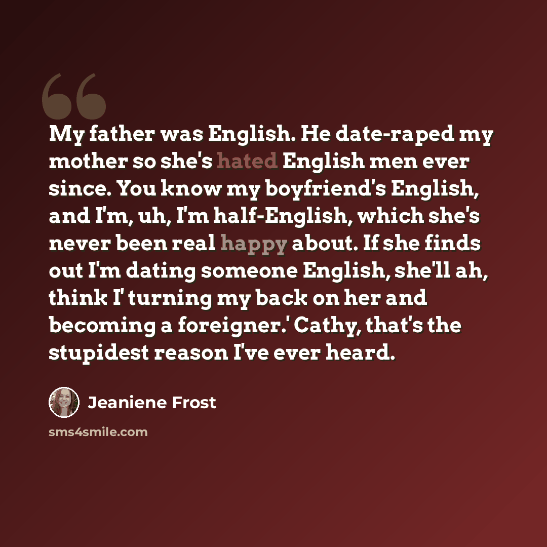 “My father was English. He date-raped my mother so she's hated English men ever since. You know my boyfriend's English, and I'm, uh, I'm half-English, which she's never been real happy about. If she finds out I'm dating someone English, she'll ah, think I' turning my back on her and becoming a…” quote by Jeaniene Frost