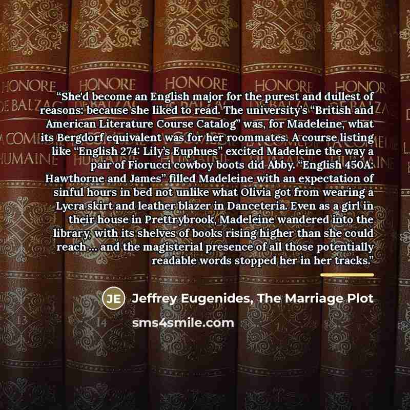 “She'd become an English major for the purest and dullest of reasons: because she liked to read. The university’s “British and American Literature Course Catalog” was, for Madeleine, what its Bergdorf equivalent was for her roommates. A course listing like “English 274: Lily’s Euphues” excited…” quote by Jeffrey Eugenides, The Marriage Plot