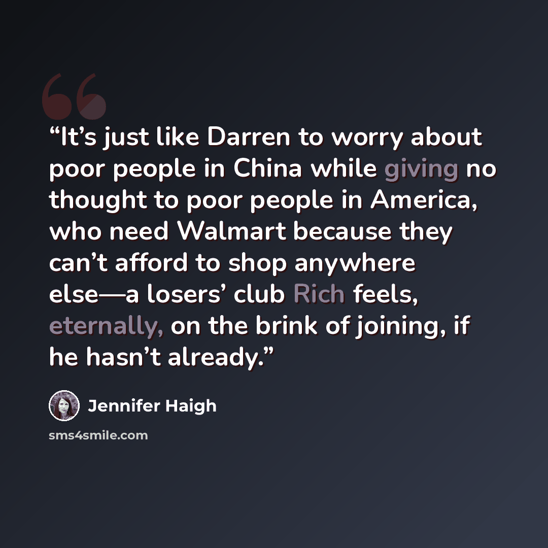 “It’s just like Darren to worry about poor people in China while giving no thought to poor people in America, who need Walmart because they can’t afford to shop anywhere else—a losers’ club Rich feels, eternally, on the brink of joining, if he hasn’t already.” quote by Jennifer Haigh