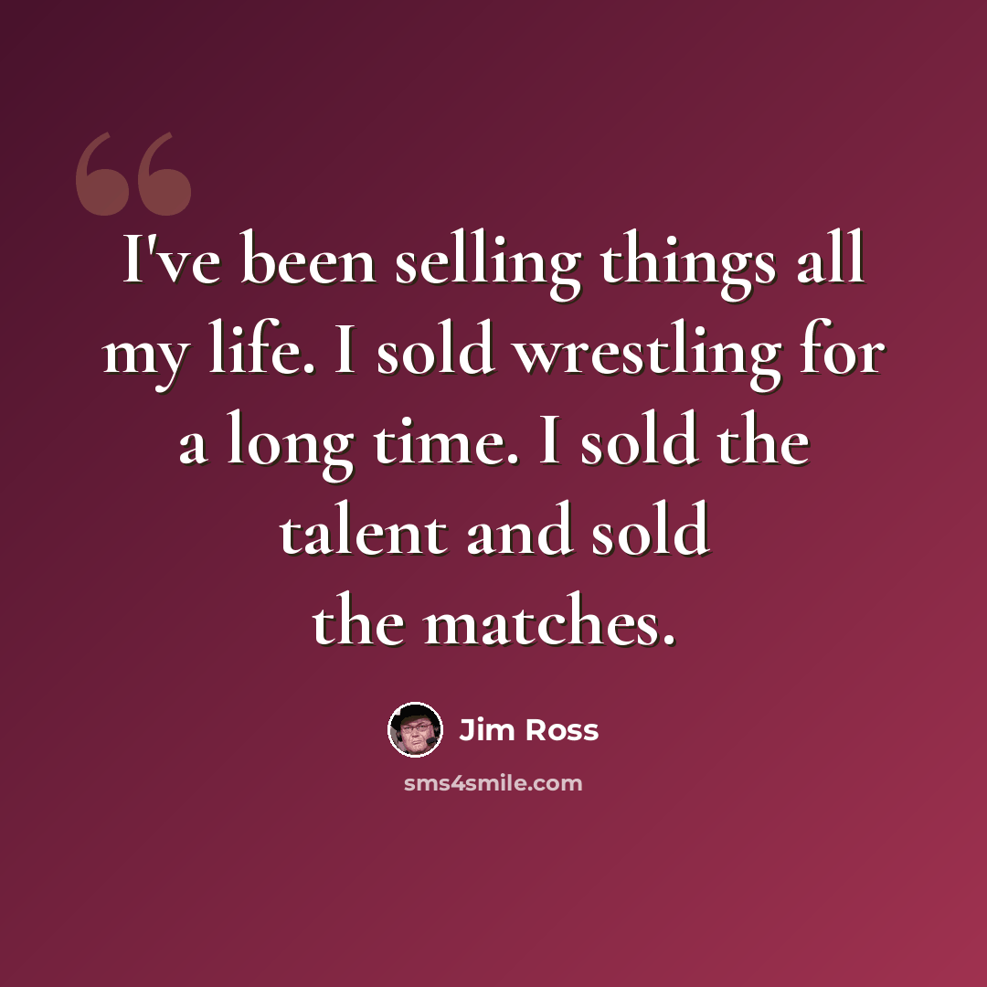 “I've been selling things all my life. I sold wrestling for a long time. I sold the talent and sold the matches.” quote by Jim Ross