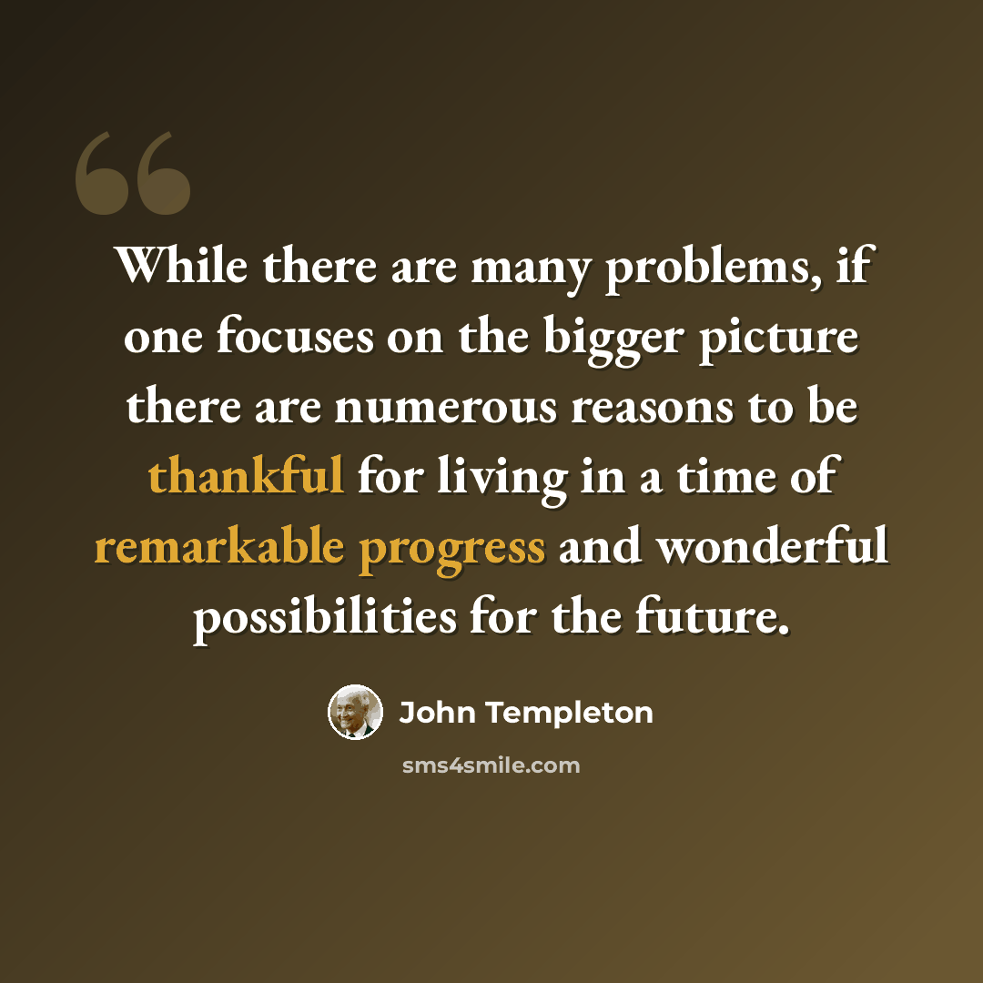“While there are many problems, if one focuses on the bigger picture there are numerous reasons to be thankful for living in a time of remarkable progress and wonderful possibilities for the future.” quote by John Templeton