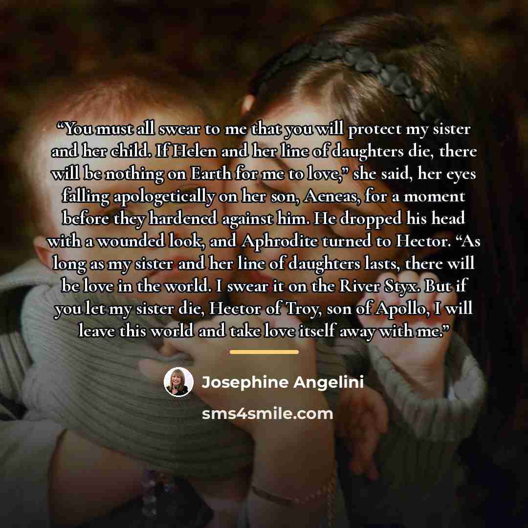 “You must all swear to me that you will protect my sister and her child. If Helen and her line of daughters die, there will be nothing on Earth for me to love,” she said, her eyes falling apologetically on her son, Aeneas, for a moment before they hardened against him. He dropped his head with a…” quote by Josephine Angelini