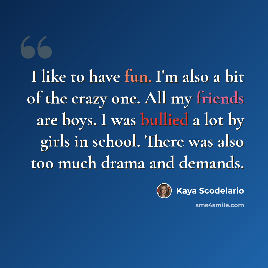 “I like to have fun. I'm also a bit of the crazy one. All my friends are boys. I was bullied a lot by girls in school. There was also too much drama and demands.” quote by Kaya Scodelario