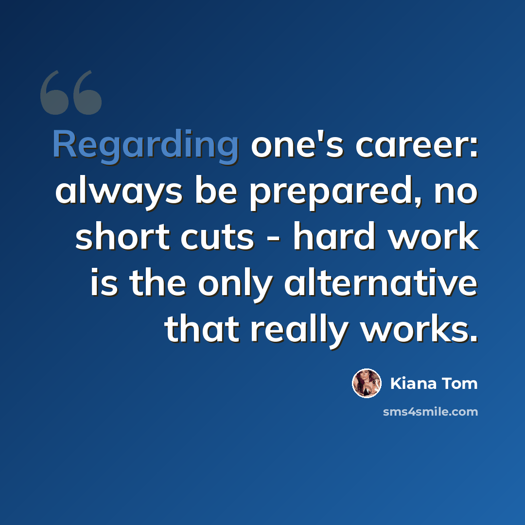 “Regarding one's career: always be prepared, no short cuts - hard work is the only alternative that really works.” quote by Kiana Tom