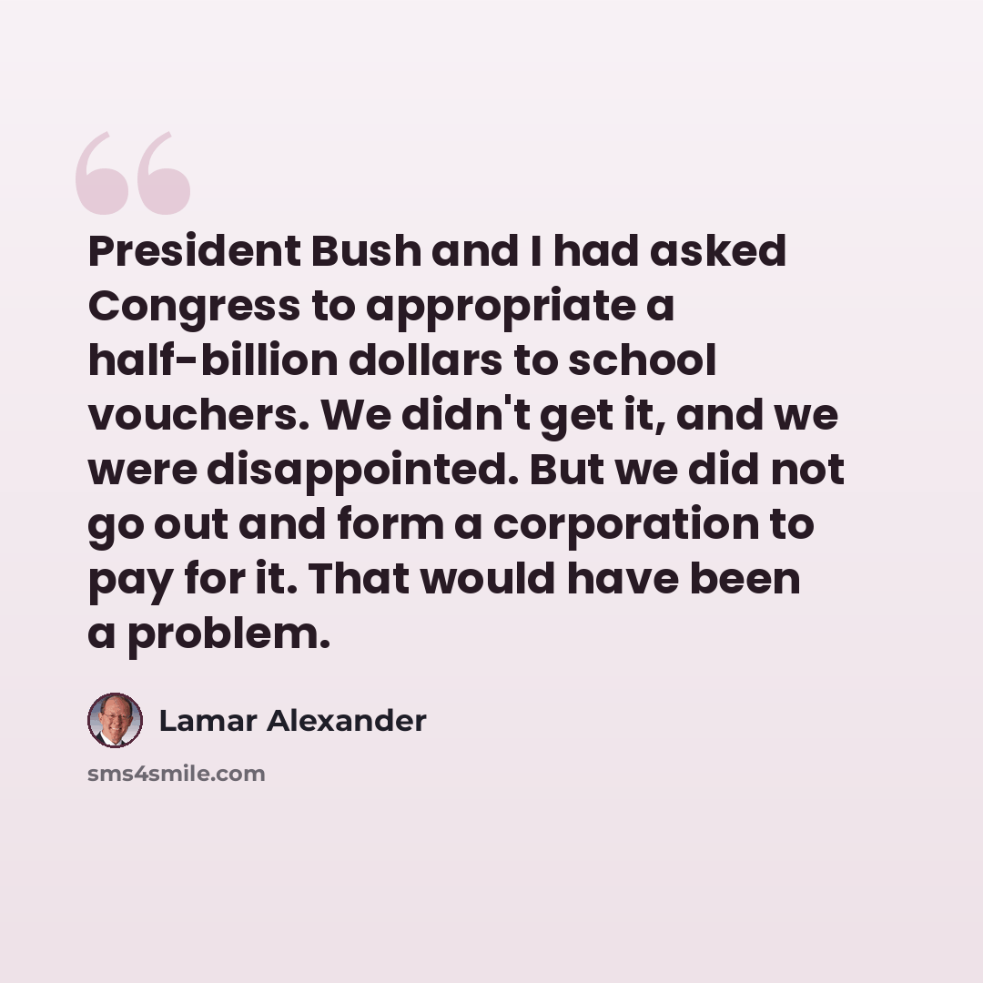 “President Bush and I had asked Congress to appropriate a half-billion dollars to school vouchers. We didn't get it, and we were disappointed. But we did not go out and form a corporation to pay for it. That would have been a problem.” quote by Lamar Alexander