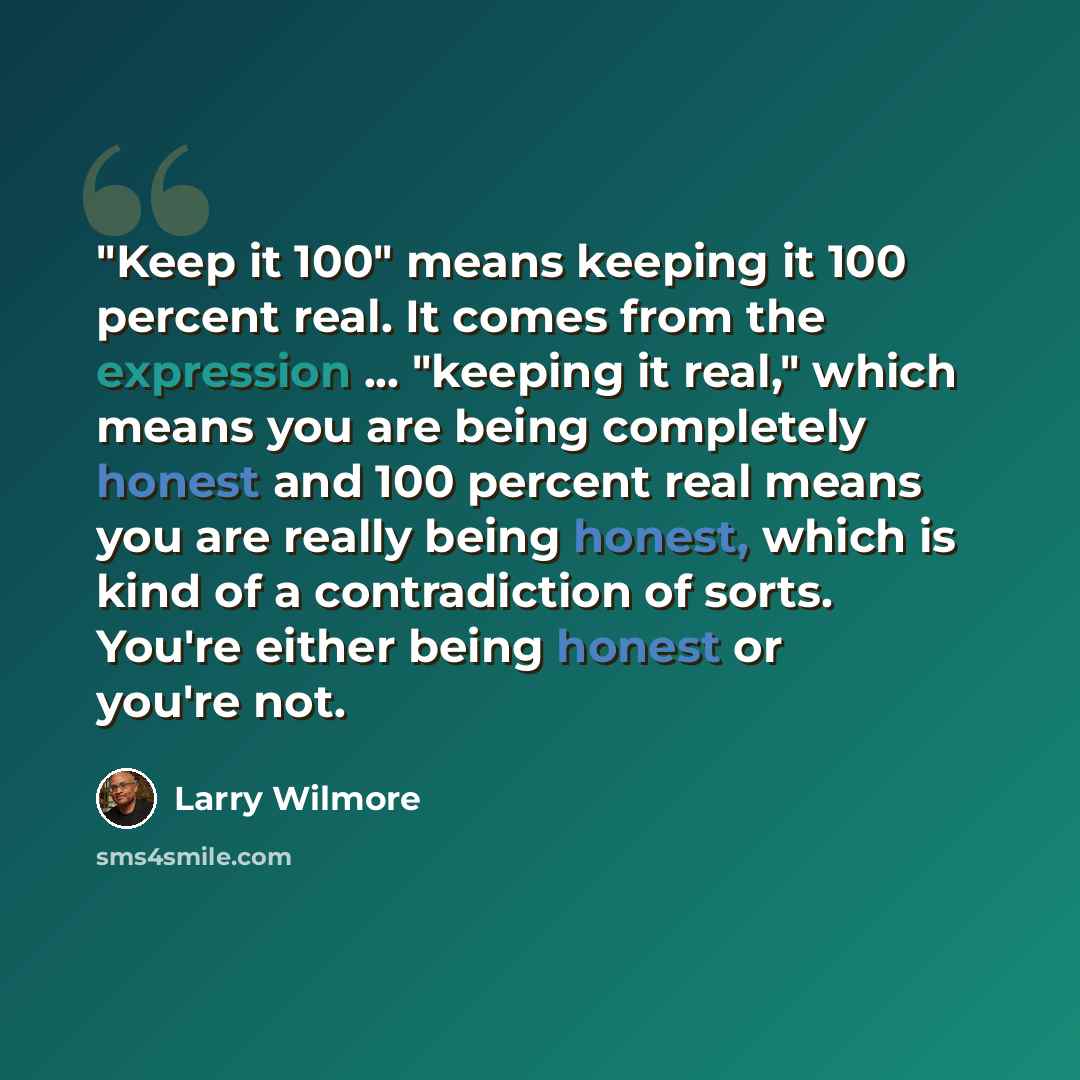 “"Keep it 100" means keeping it 100 percent real. It comes from the expression ... "keeping it real," which means you are being completely honest and 100 percent real means you are really being honest, which is kind of a contradiction of sorts. You're either being honest or you're not.” quote by Larry Wilmore