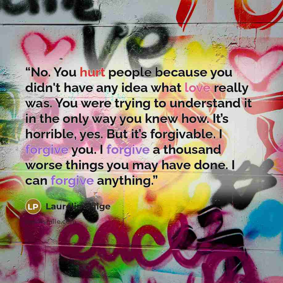 “No. You hurt people because you didn't have any idea what love really was. You were trying to understand it in the only way you knew how. It’s horrible, yes. But it’s forgivable. I forgive you. I forgive a thousand worse things you may have done. I can forgive anything.” quote by Laurelin Paige