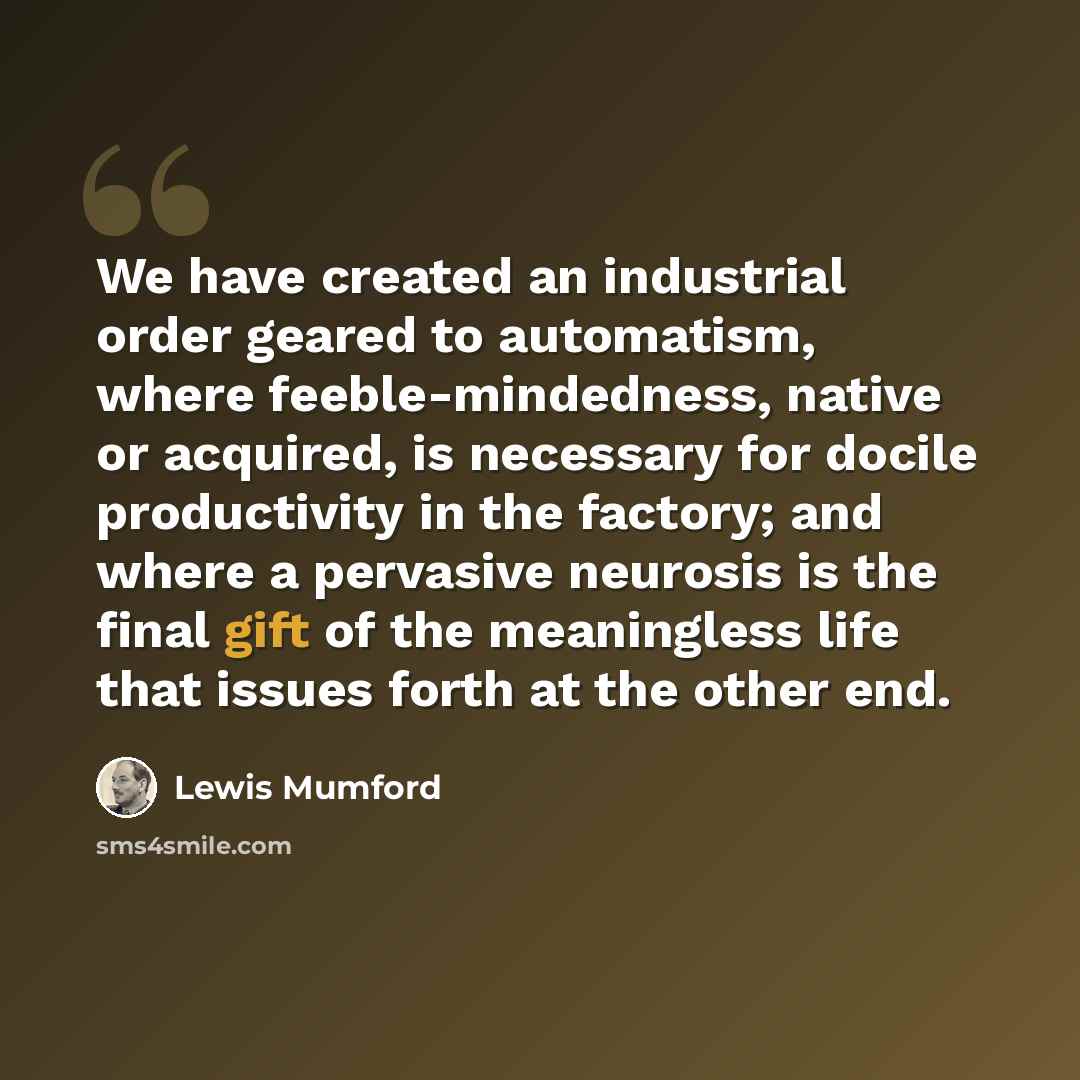 “We have created an industrial order geared to automatism, where feeble-mindedness, native or acquired, is necessary for docile productivity in the factory; and where a pervasive neurosis is the final gift of the meaningless life that issues forth at the other end.” quote by Lewis Mumford
