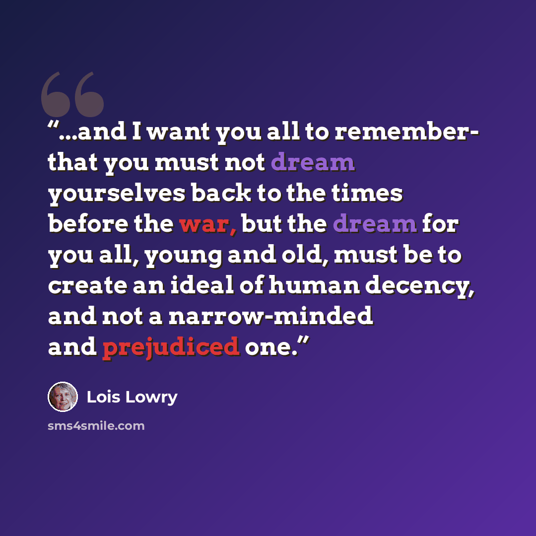 “...and I want you all to remember- that you must not dream yourselves back to the times before the war, but the dream for you all, young and old, must be to create an ideal of human decency, and not a narrow-minded and prejudiced one.” quote by Lois Lowry