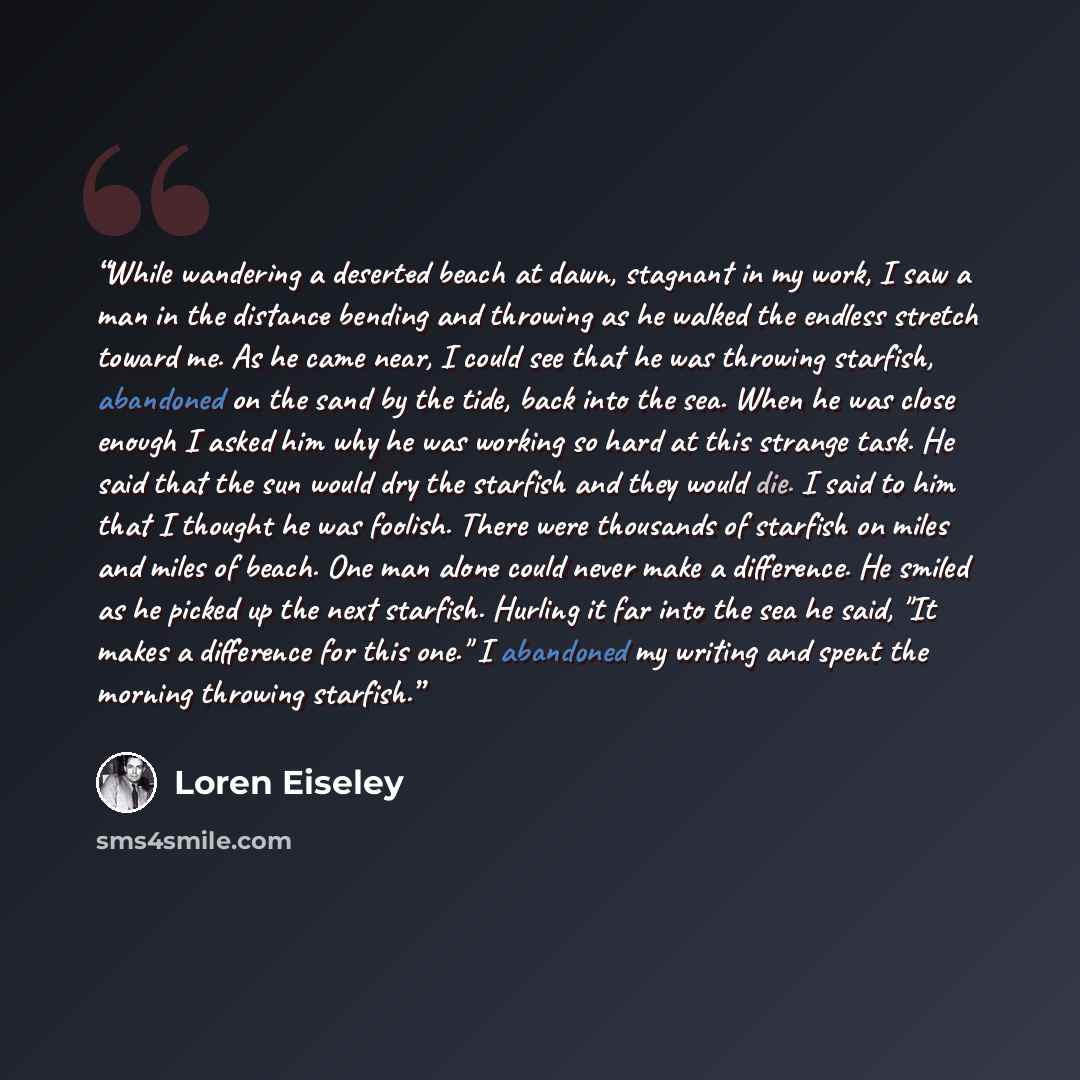 “While wandering a deserted beach at dawn, stagnant in my work, I saw a man in the distance bending and throwing as he walked the endless stretch toward me. As he came near, I could see that he was throwing starfish, abandoned on the sand by the tide, back into the sea. When he was close enough I…” quote by Loren Eiseley