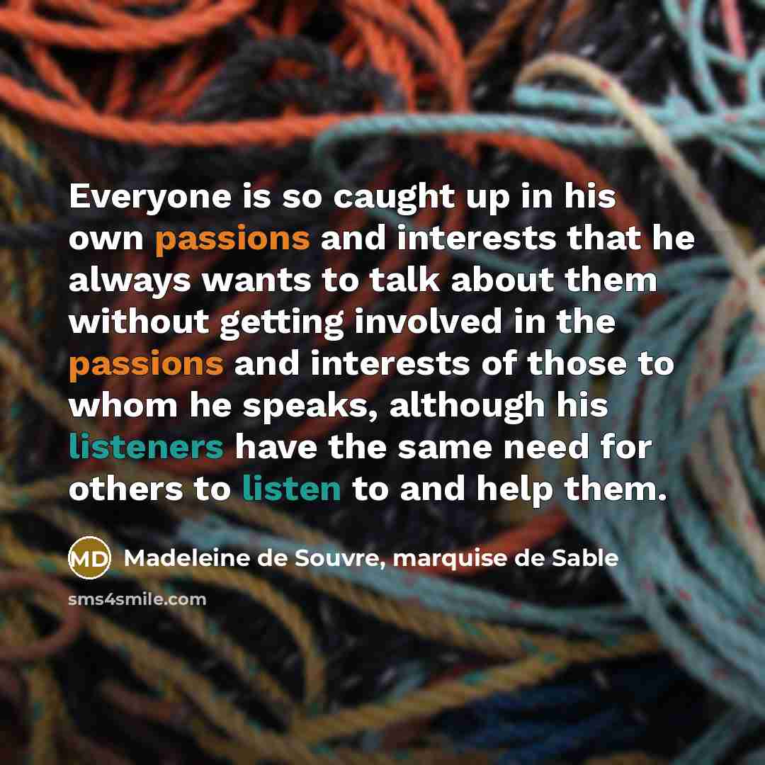 “Everyone is so caught up in his own passions and interests that he always wants to talk about them without getting involved in the passions and interests of those to whom he speaks, although his listeners have the same need for others to listen to and help them.” quote by Madeleine de Souvre, marquise de Sable