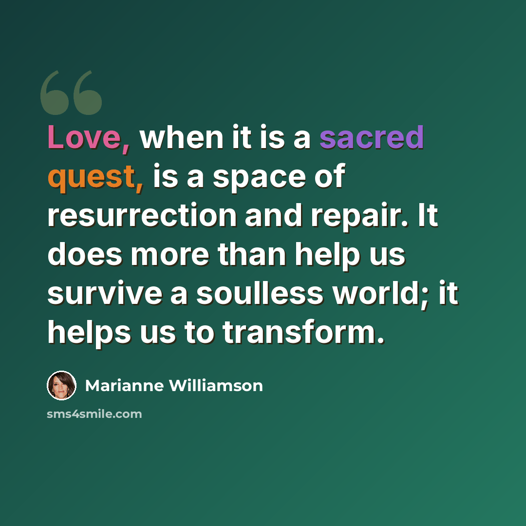 “Love, when it is a sacred quest, is a space of resurrection and repair. It does more than help us survive a soulless world; it helps us to transform.” quote by Marianne Williamson